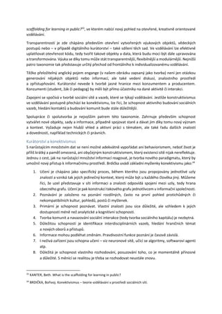 scaffolding for learning in public?33
, ve kterém nabízí nový pohled na otevřené, kreativně orientované
vzdělávání.
Transparentností je zde chápáno především otevření vytvořených výukových objektů, vědeckých
postupů nebo ‒ v případě digitálního kurátorství ‒ také sdílení těch sad. Ve vzdělávání lze efektivně
uplatňovat otevřenost kódu, tedy tvořit takové objekty a data, která budu moci být dále upravována
a transformována. Výuka se díky tomu může stát transparentnější, flexibilnější a modulárnější. Nejnižší
patro taxonomie tak představuje určitý přechod od frontálního k individualizovanému vzdělávání.
Těžko přeložitelný anglický pojem engange (v našem obrázku zapsaný jako tvorba) není jen otázkou
generování nějakých objektů nebo informací, ale také vedení diskusí, znalostního prostředí
a zpřístupňování. Kurátorství nevede k tvorbě jasné hranice mezi konzumentem a producentem.
Konzumenti (student, žák či pedagog) by měli být přímo účastníky na dané aktivitě či interakci.
Zapojení se spočívá v tvorbě sociální sítě a vazeb, které se týkají vzdělávání. Jestliže konstruktivismus
ve vzdělávání postupně přechází ke konektivismu, lze říci, že schopnost aktivního budování sociálních
vazeb, hledání kontaktů a budování komunit bude stále důležitější.
Spolupráce či spolutvorba je nejvyšším patrem této taxonomie. Zahrnuje především schopnost
vytvářet nové objekty, sady a informace, případně spojovat staré a dávat jim díky tomu nový význam
a kontext. Vyžaduje nejen hlubší vhled a aktivní práci s tématem, ale také řadu dalších znalostí
a dovedností, například technických či právních.
Kurátorství a konektivismus
S narůstajícím množstvím dat se není možné adekvátně vypořádat ani behaviorismem, neboť život je
příliš krátký a paměť omezená, ani obyčejným konstruktivismem, který existenci sítě nijak nereflektuje.
Jednou z cest, jak na narůstající množství informací reagovat, je tvorba nového paradigmatu, který by
umožnil nový přístup k informačnímu prostředí. Brdička uvádí základní myšlenky konektivismu jako:34
1. Učení je chápáno jako specifický proces, během kterého jsou propojovány jednotlivé uzly
znalostí a vzniká tak jejich jedinečný kontext, který může být u každého člověka jiný. Můžeme
říci, že uzel představuje v síti informaci a znalosti odpovídá spojení mezi uzly, tedy hrana
obecného grafu. Učení je pak konstrukcí takového grafu jednotlivcem v informační společnosti.
2. Poznávání je založeno na poznání rozdílných, často na první pohled protichůdných či
nekompatibilních kultur, pohledů, postů či myšlenek.
3. Primární je schopnost poznávat. Vlastní znalosti jsou sice důležité, ale vzhledem k jejich
dostupnosti méně než analytické a kognitivní schopnosti.
4. Tvorba komunit a navazování sociální interakce (tedy tvorba sociálního kapitálu) je nezbytná.
5. Důležitou schopností je identifikace interdisciplinárních vazeb, hledání hraničních témat
a nových oborů a přístupů.
6. Informace mohou podléhat změnám. Pravdivostní funkce poznání je časově závislá.
7. I neživá zařízení jsou schopna učení – viz neuronové sítě, učící se algoritmy, softwaroví agenti
atp.
8. Důležitá je schopnost vlastního rozhodování, posuzování toho, co je momentálně přínosné
a důležité. S měnící se realitou je třeba se rozhodovat neustále znovu.
33
KANTER, Beth. What is the scaffolding for learning in public?
34
BRDIČKA, Bořivoj. Konektivismus ‒ teorie vzdělávání v prostředí sociálních sítí.
 