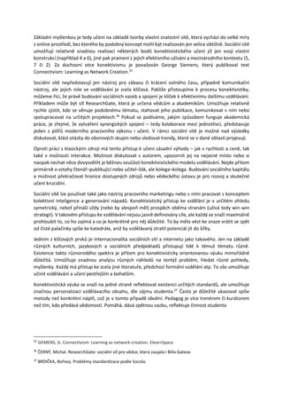 Základní myšlenkou je tedy učení na základě tvorby vlastní znalostní sítě, která vychází do velké míry
z online prostředí, bez kterého by podobný koncept mohl být realizován jen velice obtížně. Sociální sítě
umožňují relativně snadnou realizaci některých bodů konektivistického učení již jen svojí vlastní
konstrukcí (například 4 a 6), jiné pak pramení z jejich efektivního užívání a mezinárodního kontextu (5,
7 či 2). Za duchovní otce konektivismu je považován George Siemens, který publikoval text
Connectivism: Learning as Network Creation.35
Sociální sítě nepředstavují jen nástroj pro zábavu či krácení volného času, případně komunikační
nástroj, ale jejich role ve vzdělávání je zcela klíčová. Pakliže přistoupíme k procesu konektivistiky,
můžeme říci, že právě budování sociálních vazeb a spojení je klíček k efektivnímu dalšímu vzdělávání.
Příkladem může být síť ResearchGate, která je určená vědcům a akademikům. Umožňuje relativně
rychle zjistit, kdo se věnuje podobnému tématu, stahovat jeho publikace, komunikovat s ním nebo
spolupracovat na určitých projektech.36
Pokud se podíváme, jakým způsobem funguje akademická
práce, je zřejmé, že vytváření synergických spojení – tedy kolaborace mezi jednotlivci, představuje
jeden z pilířů moderního pracovního výkonu i učení. V rámci sociální sítě je možné nad výsledky
diskutovat, klást otázky do oborových skupin nebo sledovat trendy, které se v dané oblasti projevují.
Oproti práci s klasickými zdroji má tento přístup k učení zásadní výhody – jak v rychlosti a ceně, tak
také v možnosti interakce. Možnost diskutovat s autorem, upozornit jej na nejasné místo nebo si
naopak nechat něco dovysvětlit je běžnou součástí konektivistického modelu vzdělávání. Nejde přitom
primárně o vztahy čtenář–publikující nebo učitel–žák, ale kolega–kolega. Budování sociálního kapitálu
a možnost překračovat hranice dostupných zdrojů nebo vědeckého ústavu je pro rozvoj a skutečné
učení kruciální.
Sociální sítě lze používat také jako nástroj pracovního marketingu nebo s nimi pracovat s konceptem
kolektivní inteligence a generování nápadů. Konektivistický přístup ke vzdělání je v určitém ohledu
symetrický, neboť přináší vždy (nebo by alespoň měl) prospěch oběma stranám (užívá tedy win-win
strategii). V takovém přístupu ke vzdělávání nejsou jasně definovány cíle, ale každý se snaží maximálně
prohloubit to, co ho zajímá a co je konkrétně pro něj důležité. To by mělo vést ke snaze vrátit se zpět
od čisté palačinky spíše ke katedrále, aniž by vzdělávaný ztratil potenciál jít do šířky.
Jedním z klíčových prvků je internacionalita sociálních sítí a internetu jako takového. Jen na základě
různých kulturních, jazykových a sociálních předpokladů přistupují lidé k témuž tématu různě.
Existence takto různorodého spektra je přitom pro konektivisticky orientovanou výuku mimořádně
důležitá. Umožňuje snadnou analýzu různých náhledů na tentýž problém, hledat různé pohledy,
myšlenky. Každý má přístup ke zcela jiné literatuře, předchozí formální vzdělání atp. To vše umožňuje
učinit vzdělávání a učení pestřejším a bohatším.
Konektivistická výuka se snaží na jedné straně reflektovat existenci určitých standardů, ale umožňuje
značnou personalizaci vzdělávacího obsahu, dle zájmu studenta.37
Často je důležité ukazovat spíše
metody než konkrétní náplň, což je v tomto případě ideální. Pedagog je více trenérem či kurátorem
než tím, kdo předává vědomosti. Pomáhá, dává zpětnou vazbu, reflektuje činnost studenta
35
SIEMENS, G. Connectivism: Learning as network-creation. ElearnSpace
36
ČERNÝ, Michal. ResearchGate: sociální síť pro vědce, která zaujala i Billa Gatese.
37
BRDIČKA, Bořivoj. Problémy standardizace podle Socola.
 