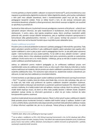 V tomto pohledu je zřejmé (zvláště s odkazem na taxonomii Kanterové38
), proč je konektivismus úzce
napojený na problematiku digitálního kurátorství. Sdílení digitálního obsahu, jeho tvorba a vyhledávání
v něm patří mezi základní dovednosti, které v konektivistickém pojetí musí jak žáci, tak také
pedagogové bezpečně ovládat. Proto se někdy hovoří o tom, že zde existuje remixování jako
samostatná dovednost, případně o síťové gramotnosti, která těsně navazuje na digitální, ale soustředí
se specificky na prostředí sítí.
Současně je třeba zdůraznit, že přechod k tomuto paradigmatu znamená určitý převrat – učitel již není
výhradním zdrojem informací, ale spíše moderátorem či facilitátorem, který může být svými žáky
obohacován. V centru zájmu stojí typicky projektová výuka, která umožňuje maximálně vytěžit
potenciál sítě, pomáhá rozvíjet důležité kompetence, jako je například schopnost spolupracovat či
komunikovat (díky globalizovanému internetu i v cizím jazyce). Vznikají tak pracovní či vědecké
skupiny, které více než ke klasické frontální výuce mají blíže k práci vědeckého týmu.
Osobní vzdělávací prostředí
Prozatím jsme se věnovali především kurátorství z pohledu pedagoga či informačního specialisty. Tedy
jakým způsobem vytvářet portfolio či sadu vzdělávacích objektů, jakým způsobem tyto aspekty mění
systém vzdělávání a učení a jaký je jejich vztah k pedagogickým teoriím. Je zde ještě jeden významný
aspekt – totiž kurátorství pro svou osobní potřebu. To lze vidět ve dvou základní rovinách – jednak
v situaci učitele, který si chce vybudovat prostředí, které jemu samotnému pomůže se systematicky
vzdělávat. Druhá rovina není o nic méně důležitá – reflektuje, jak by se měl žák či student naučit toto
osobní vzdělávací prostředí budovat sám.
Jednou ze základních premis moderní pedagogiky je, že unifikovaný vzdělávací proces není
nejefektivnější cestou ke vzdělanosti nebo k tomu se něco naučit. Cílem školy by mělo být co možná
nejvíce nadchnout své studenty, dát jim prostor pro vlastní vzdělávání a pomáhat jim v prvních krocích
osobního vzdělávacího růstu. Tím nechceme nijak snižovat tzv. akademické znalosti a dovednosti, jen
zdůraznit, že také tato část vzdělávání je mimořádně důležitá.
V tomto kontextu se pak objevuje pojem osobní vzdělávací prostředí (Personal Learning Environment
– PLE).39
To vychází z modelu, který do středu učení klade žáka. Je to on, kdo rozhoduje, kdy, jak a co
se bude učit, kdo může svojí preferencí do systému vzdělávání zásadním způsobem zasahovat.
V současné době se diskutuje nad otevřeným a uzavřeným systémem budování PLE. Otevřený systém
vychází z myšlenky, že si každý student sám volí aplikace, nástroje a zdroje, které mu vyhovují. Takový
model dobře kopíruje situaci, do které se dříve nebo později dostane v běžném životě. Zásadním
způsobem zvyšuje nároky na informační gramotnost a učitel má jen malou možnost do takto
koncipovaného systému zasahovat.
Uzavřený model působí konzervativnějším dojmem. Škola či učitel vytvoří soubor vzdělávacích objektů
(tedy provede proces kurátorské činnosti) a nabídne další kvalitní zdroje či aplikace. Student si pak
v rámci určitého školou vytvořeného nebo doporučeného prostředí může jednotlivé vzdělávací moduly
či zdroje informací uspořádat tak, jak mu to vyhovuje. Takový přístup je výhodný v tom, že učitel
38
KANTER, Beth. What is the scaffolding for learning in public?
39
Lze se setkat s rozdělením na PLE a VLE (Virtual Learning Environment) s tím, že PLE obsahuje také offline
zdroje, jako je chození do hodin, časopisy či knihy. Toto dělení zde neakcentujeme především proto, že definovat
jasnou hranici mezi online a offline aktivitami, komunikacemi a dalšími činnostmi je (přinejmenším z pohledu
současných studentů) téměř nemožné.
 