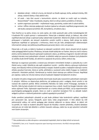  databáze zdrojů – může jít o kurzy, do kterých se člověk zapisuje, knihy, webové stránky, RSS
zdroje, stažené články a řadu dalších věcí;
 síť osob – tato část souvisí s komunitním učením. Je dobré se snažit najít na LinkedIn,
ResearchGate41
nebo i Facebooku skupiny, které se věnují vašemu problému či tématu;
 systém organizace poznatků – myšlenkové mapy, poznámky, osobní wiki či cokoli dalšího;
 online i offline nástroje podporující studium (pokud se věnujete například programování, tak
zde budou vývojová prostředí, IDE, kompilátory, emulátory atp.).
Tato čtveřice je na jednu stranu ne zcela úplná, ale může posloužit jako určitý metodologický klíč
k budování PLE a jejich pomoci s nastavováním. Pokud jde o databázi zdrojů, je žádoucí, aby učitel
například oborové zdroje a zajímavé weby nabízel také studentům. Možná tím přijde o část momentu
překvapení v hodinách, ale zároveň studentům umožní rozšířit si obzory. Další zdroje lze dobře
doplňovat například ve spolupráci s knihovnou, která má jak řadu předplacených elektronických
informačních zdrojů, tak (většinou) kvalifikovaný personál, který s nimi umí pomoci.
Pokud jde o síť osob, je dobré ji budovat na takových sociálních sítích, které uživatel (ať již student
nebo pedagog) běžně využívá. Představa, že bude chodit každý den na Twitter, který mu není k ničemu
jinému než ke sledování dvaceti zajímavých osobností z oboru, je většinou imaginární. Sociální sítě také
vyžadují interakci mezi jednotlivými uživateli. Je důležité nebýt jen pasivním divákem (což především
ze začátku bude téměř každý), ale aktivně se zapojovat do procesu sdílení, diskusí atp.
Nástroje na organizaci poznatků a znalostí jsou tématem mimořádně širokým a zasloužily by si sérii
článků samy o sobě. Důležitý je zde opět subjektivní rozměr – jestliže někomu vyhovuje myšlenková
mapa, není důvod ji měnit za online poznámky a naopak. Osobně za jeden z nejlepších nástrojů v tomto
ohledu považuji Evernote, který je rychlý, přehledný a současně velice dobře funguje na mobilních
zařízeních i klasickém počítači. Kombinovat je možné různé nástroje pro odlišné činnosti. Například
pro výpisky z webu lze mít jiný nástroj než pro budování nějakých komplexních struktur.
Je vhodné mít jedno integrované prostředí, které bude sloužit jako rozcestník k jednotlivým nástrojům
či zdrojům. Většinou se doporučuje platforma, jež podporuje práci s widgety, které umožní si vše
nastavit dle osobních potřeb. Mimo zmíněného Netvibes lze takto zmínit Protopage, Symbaloo či
Startific. Dále by bylo vhodné mít nástroj na organizaci času a úkolů. Využít lze Google Calendar nebo
velice zajímavé Trello. Zajímavým experimentem se v tomto ohledu jeví ROLE, což je experimentální
psychologicko-pedagogický projekt, který se snaží o vytvoření komplexní PLE na základě malých
widgetů a přitom v relativně jednotném a pěkně vypadajícím prostředí.42
Podle zaměření jednotlivých uživatelů se pak bude přidávat řada konkrétních aplikací, například
pro zpracování dat, úpravu fotografií, psaní textu nebo programování. V této oblasti by měl
jednoznačně velkou roli sehrát pedagog jako zkušený odborník na danou oblast. Je dobré mít
na paměti, že i když se studenti aktuálně nepustí do hloubky v daném předmětu, vhodná databáze
nástrojů pro ně může být důležitá v určitém časovém odstupu, takže čas na její vytvoření rozhodně
není časem ztraceným.
41
Této problematice se dále věnujeme v samostatných kapitolách, které se týkají učících se komunit.
42
GOVAERTS, Sten, et al. Towards responsive open learning environments: the ROLE interoperability
framework.
 