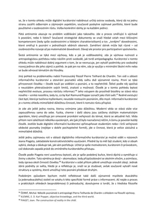 se, že v tomto ohledu může digitální kurátorství nabídnout určitý ostrov svobody, který dá na jednu
stranu zazářit odborným a zájmovým aspektům, současně poskytne zajímavé portfolio, které bude
použitelné v osobnostním růstu. Volba konkrétní sbírky je na každém jedinci.
Pátá antinomie ukazuje na problém vzdělávání jako takového. Jde o proces směřující k výchově
k povolání, nebo k lidství? Současné strategické dokumenty se snaží hledat vztah mezi klíčovými
kompetencemi (tedy spíše osobnostními a lidskými charakteristikami) a tzv. „tvrdými“ dovednostmi,
které směřují k poznání v jednotlivých vědních oborech. Zaměření sbírek může být různé – od
osobnostního rozvoje až po matematické dovednosti. Dávají ale prostor pro participativní spolutvorbu.
Šestá antinomie se týká mezí výchovy, kdo a jak je vzdělavatelný, zda je výchova nutností a
antropologickou potřebou nebo násilím proti svobodě, jak tvrdí antipedagogika. Kurátorství v tomto
ohledu může nabídnout dobrý argument v tom, že se nevnucuje, jen vytváří podmínky pro svobodný
rozvoj jedince dle jeho zájmů a potřeb. Je pak jen na něm, zda je využije v minimální školní míře nebo
se bude věnovat tématům do hloubky.
Jiný pohled na problematiku nabízí francouzský filozof Pierre Teilhard de Chardin. Ten vidí v oblasti
informačního kurátorství a otevírání poznatků vědy světu dvě významné roviny. První se týká
přirozenosti člověka – člověk touží po vzdělání a poznání, a to nepřetržitě. Štěstí podle něj spočívá
v neustálém překračováním svých limitů, znalostí a možností. Člověk je v tomto pohledu bytost
nepřetržité evoluce, procesu nárůstu informací.46
Jeho vstupem do prostředí biosféry se stává něco
nového ‒ vzniká noosféra, tedy to, co by Karl Raimund Popper označil jako třetí svět.47
Reálně existující
část bytí, která je tvořena myšlenkami, neustále rostoucím poznáním, dílo mysli. Informační kurátorství
je v tomto ohledu mimořádně důležitou činností, které k tomuto růstu přispívá.
Je zde ale ještě jedna rovina, kterou vnímáme jako důležitou. Moderní věda se stává stále více
zapouzdřenou sama do sebe. Fyzika, chemie i další obory jsou zatíženy složitým matematickým
aparátem, který umožňuje jen omezené pronikání veřejnosti do témat, která se aktuálně řeší. Věda
přitom není záležitostí několika vyvolených, ale (jak již bylo naznačeno) něčím, k čemu je povolán každý
člověk. Jestliže bude digitální informační kurátorství zpřístupňovat studentům nebo i širší veřejnosti
vědecké poznatky (nejlépe v dobře pochopitelné formě), jde o činnost, která je velice záslužná a
mimořádně důležitá.
Ještě jednu zajímavou roli v oblasti digitálního informačního kurátorství je možné vidět v názorech
Jeana Piageta, zakladatele konstruktivistického vyučování. Předně by to měl být student, kdo si obsah
vybírá, sleduje a dávkuje tak, jak sám potřebuje. Učitel je spíše motivátorem, kurátorem či průvodcem,
což dokonale zapadá právě do zmíněného kurátorského přístupu.
Člověk podle Piageta není uzavřenou bytostí, ale je spíše podobný buňce, která dýchá a vyměňuje si
živiny s okolím. Tato výměna je dvojí – akomodace, tedy přizpůsobování se okolním vlivům, a asimilace,
tedy úprava okolí činností člověka.48
Kurátorství v sobě přitom pěkně umožňuje snoubit obojí. Jednak
sbírá podněty ze světa, hledá je a reflektuje je, snaží se je studovat, avšak současně vytváří nové
struktury a systémy, které umožňují toto poznání předávat druhým.
Podobným způsobem bychom mohli reflektovat také další významné myslitele dvacátého
(a jedenadvacátého) století ve vztahu k této specifické formě práce s informacemi. Ač nejde o proces
v praktických ohledech bezproblémový či jednoduchý, dovolujeme si tvrdit, že z hlediska filozofie
46
ČERNÝ, Michal. Několik poznámek k antropologii Pierra Teilharda de Chardin s ohledem na filosofii výchovy.
47
KLEMKE, E. D. Karl Popper, objective knowldege, and the third world.
48
PIAGET, Jean. The construction of reality in the child.
 