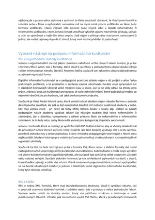 výchovy jde o proces velice zajímavý a pozitivní. Je třeba současně zdůraznit, že i když jsme hovořili o
vzdělání nebo u Finka o vychovateli, nemusíme mít na mysli nutně proces vzdělávání ve škole, tedy
formální vzdělávání. Hlavní význam této činnosti bude zřejmě ležet v oblasti neformálního či
informálního vzdělávání, v tom, že tato činnost umožňuje vytvářet spojení mezi těmito přístupy, usilujíc
o učící se společnost v nejširším slova smyslu. Jistě nejde o přístup nebo instrument samostatný či
jediný, ale nabízí zajímavý doplněk či stimul, který není možné přehlížet či podceňovat.
Vybrané nástroje na podporu informačního kurátorství
RSS a nejjednodušší metody kurátorství
Jednou z nejjednodušších metod, jakým způsobem nabídnout určité zdroje či obsah druhým, je práce
s formáty RSS či Atom. Jde o formáty, které slouží k rychlému a jednoduchému doporučování zdrojů
s cílem minimalizovat námahu čtenářů. Moderní čtečky současně umí takovému obsahu dát jednotnou
a zajímavě vypadající formu.
Digitální informační kurátorství se v pedagogické praxi (ale zdaleka nejen v ní) potýká s celou řadou
praktických problémů, a to především v kontextu časové náročnosti. Kurátor musí zpracování dat
v klasických knihovnách věnovat velké množství času a práce, což se ne vždy odráží na efektu jeho
práce. Jednou z cest, jak kurátorství provozovat, je najít technické řešení, které bude pokud možno co
nejméně náročné jak pro kurátora, tak také pro konzumenta obsahu.
Současně je třeba hledat takové cesty, které umožní obsah dodávat nejen robustní formou v podobě
desktopového prostředí, ale zdá se být mimořádně důležité mít možnost zasáhnout studenty v době,
kdy mají volnou chvíli – při cestě do školy MHD, během čekání u lékaře atp. Jestliže se podaří
pedagogům naučit studenty využívat takový čas nějakým studiem (byť velice neformálním či
zájmovým), jde o důležitou komponentu v oblasti přesahu školy do neformálního a informálního
vzdělávání. Je to tedy něco, co by škola měla vnímat jako kategorický imperativ své činnosti.
Jednou z možností, které se nabízejí, je využít formátů RSS či Atom k tomu, aby se vhodný obsah dostal
do příslušných online čtecích zařízení, které studenti (ale také dospělí) využívají. Jde o cestu rychlou,
poměrně jednoduchou a velice praktickou, i když z hlediska pedagogických teorií nejde o řešení zcela
nejšťastnější. Moderní nástroje pro mobilní zařízení pak umožňují z takto získaných dat vytvářet pěkně
vypadající přehledy.
Současně lze říci, že řada nástrojů pro práci s formáty RSS, Atom nebo i s dalšími formáty dat nabízí
často jednoznačné spojení digitálního kurátorství a konektivismu. Každý uživatel si může nejen vytvářet
své vlastní kolekce tematicky uspořádaných dat, ale současně tyto své sbírky sdílet s ostatními uživateli
nebo nabízet veřejně. Součástí získávání informací je tak vyhledávání zajímavých kurátorů z oborů,
které člověka zajímají, a odběr dat od nich. Právě navazování spojení mezi lidmi, možnost spolupodílet
se na tvorbě obsahových kolekcí je jedním z důležitých prvků digitálního informačního kurátorství,
který tyto nástroje umožňují.
RSS a ATOM
RSS je rodina XML formátů, které mají standardizovanou strukturu. Slouží k syndikaci obsahu, což
v podstatě znamená dodávání novinek z určitého webu. Jde v principu o velice jednoduché řešení.
Správce webu umístí na stránky soubor, který má patřičnou strukturu a informuje o nově
publikovaných článcích. Uživatel pak má možnost využít RSS čtečku, která v pravidelných intervalech
 