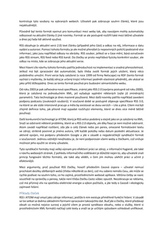 kontroluje tyto soubory na vybraných webech. Uživateli pak zobrazuje souhrn článků, které jsou
nejaktuálnější.
Původně byl tento formát vyvinut pro komunikaci mezi weby tak, aby navzájem mohly automaticky
odkazovat na aktuální články či jiné novinky. Formát se ale postupně rozšířil také mezi běžné uživatele
a dnes jej řada lidí aktivně využívá.
RSS obsahuje (v aktuální verzi 2.0) text článku (případně jeho část) a odkaz na něj, informace o datu
vydání a autorovi. Pomocí tohoto formátu je ale možné přenášet (v nepovinných polích) podstatně více
informací, jako jsou například odkazy na obrázky. RSS soubor, jelikož se v čase mění, bývá označován
jako RSS stream, RSS feed nebo RSS kanál. Do čtečky se proto nepřidává fyzicky konkrétní soubor, ale
odkaz na místo, kde se zobrazuje jeho aktuální verze.
Mezi hlavní cíle návrhu tohoto formátu patřila jednoduchost na implementaci a snadná přenositelnost.
Jelikož má být zpracování dat automatické, bylo třeba zvolit formát jejich uložení, který něco
podobného umožní. První verze byly založené (v roce 1999 od firmy Netscape) na RDF (tento formát
vychází z myšlenky, že každý zdroj je určený trojicí informací podmět-vlastnost-předmět), ale ukázal se
jako příliš těžkopádný. Dnes se tento formát používá pro budování sémantického webu.
Od roku 2003 je pak zafixována nová specifikace, známá jako RSS 2.0 (vyvíjena postupně od roku 2000),
která je založená na jednoduchém XML, jež vyžaduje vyplnění některých (výše již zmíněných)
parametrů. Tato technologie je dnes masivně používaná. Mezi další novinky patřilo například zavedení
podpory podcastu (zvukových souborů). V současné době se postupně objevuje specifikace RSS 3.0,
na které se ale stále intenzivně pracuje a měla by existovat ve dvou verzích – Lite a plná. Cílem má být
zřejmě definice toho, jak přesně mají vypadat rozšiřující elementy, které se dnes více méně běžně
používají.
Další konkurenční technologií je ATOM, který je RSS velice podobný a stejně jako on je založený na XML.
Snaží se odstranit některé problémy, které se u RSS 2.0 objevily, ale díky fixaci je není možné odstranit.
Atom zavádí například rozlišení, zda jde o celý článek nebo jen perex, omezené formátování textu
ve zdroji; striktně povinné je jméno autora, URI každé položky nebo datum poslední aktualizace. Je
aktivně vyvíjen, má podporu především Google a jde v zásadě o nejpokročilejší syndikační formát
v současnosti. Jedinou vážnější nevýhodou je, že není podporován všemi weby a čtečkami, což snižuje
možnost jeho využití ze strany uživatele.
Tyto syndikační formáty mají velký význam pro efektivní práci se zdroji, v informační hygieně, ale také
v návrhu webových stránek. Z pohledu informačního vzdělávání je důležité nejen to, aby uživatelé znali
princip fungování těchto formátů, ale také aby věděli, v čem jim mohou ulehčit práci a učinit ji
efektivnější.
Mezi argumenty, proč používat RSS čtečky, hovoří především časová úspora – uživatel nemusí
procházet desítky oblíbených webů (třeba několikrát za den), což mu zabere nemálo času, ale může se
rychle podívat na souhrn toho, co ho zajímá, prostřednictvím webové aplikace. Většina četby se navíc
soustředí na zprávičky a perexy, takže není třeba čtečku často vůbec opustit. Nezobrazuje se reklama,
což má příznivý vliv na spotřebu elektrické energie a výkon počítače, a jde tedy o časově i ekologicky
zajímavé řešení.
Příklady čteček
RSS i ATOM mají smysl jako zdroje informací, jestliže k nim existuje přiměřeně funkční řešení. V zásadě
se lze setkat se dvěma základními formami zpracování takovýchto dat. Buď jde o čtečky, které předávají
obsah co možná nejvíce surový a jejichž cílem je prostá syndikace obsahu, nebo o služby, které si
prostřednictvím XML formátů načítají celé texty a snaží se je určitým způsobem vzhledově unifikovat.
 