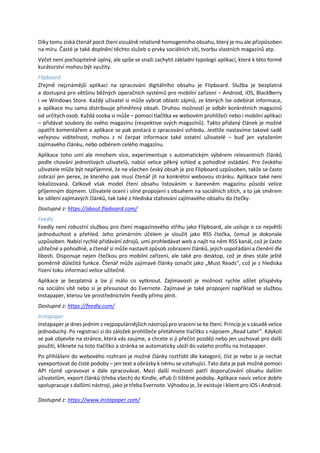 Díky tomu získá čtenář pocit čtení vizuálně relativně homogenního obsahu, který je mu ale přizpůsoben
na míru. Časté je také doplnění těchto služeb o prvky sociálních sítí, tvorbu vlastních magazínů atp.
Výčet není pochopitelně úplný, ale spíše se snaží zachytit základní typologii aplikací, které k této formě
kurátorství mohou být využity.
Flipboard
Zřejmě nejznámější aplikací na zpracování digitálního obsahu je Flipboard. Služba je bezplatná
a dostupná pro většinu běžných operačních systémů pro mobilní zařízení – Android, iOS, BlackBerry
i ve Windows Store. Každý uživatel si může vybrat oblasti zájmů, ze kterých lze odebírat informace,
a aplikace mu sama distribuuje přiměřený obsah. Druhou možností je odběr konkrétních magazínů
od určitých osob. Každá osoba si může – pomocí tlačítka ve webovém prohlížeči nebo i mobilní aplikaci
– přidávat soubory do svého magazínu (respektive svých magazínů). Takto přidaný článek je možné
opatřit komentářem a aplikace se pak postará o zpracování vzhledu. Jestliže nastavíme takové sadě
veřejnou viditelnost, mohou z ní čerpat informace také ostatní uživatelé – buď jen vytažením
zajímavého článku, nebo odběrem celého magazínu.
Aplikace toho umí ale mnohem více, experimentuje s automatickým výběrem relevantních článků
podle chování jednotlivých uživatelů, nabízí velice pěkný vzhled a pohodlné ovládání. Pro českého
uživatele může být nepříjemné, že ne všechen český obsah je pro Flipboard uzpůsoben, takže se často
zobrazí jen perex, ze kterého pak musí čtenář jít na konkrétní webovou stránku. Aplikace také není
lokalizovaná. Celkově však model čtení obsahu listováním v barevném magazínu působí velice
příjemným dojmem. Uživatelé ocení i silné propojení s obsahem na sociálních sítích, a to jak směrem
ke sdílení zajímavých článků, tak také z hlediska stahování zajímavého obsahu do čtečky.
Dostupné z: https://about.flipboard.com/
Feedly
Feedly není robustní službou pro čtení magazínového střihu jako Flipboard, ale usiluje o co největší
jednoduchost a přehled. Jeho primárním účelem je sloužit jako RSS čtečka, čemuž je dokonale
uzpůsoben. Nabízí rychlé přidávání zdrojů, umí prohledávat web a najít na něm RSS kanál, což je často
užitečné a pohodlné, a čtenář si může nastavit způsob zobrazení článků, jejich uspořádání a členění dle
libosti. Disponuje nejen čtečkou pro mobilní zařízení, ale také pro desktop, což je dnes stále ještě
poměrně důležitá funkce. Čtenář může zajímavé články označit jako „Must Reads“, což je z hlediska
řízení toku informací velice užitečné.
Aplikace je bezplatná a lze jí málo co vytknout. Zajímavostí je možnost rychle sdílet příspěvky
na sociální sítě nebo si je přesunout do Evernote. Zajímavé je také propojení například se službou
Instapaper, kterou lze prostřednictvím Feedly přímo plnit.
Dostupné z: https://feedly.com/
Instapaper
Instapaper je dnes jedním z nejpopulárnějších nástrojů pro vracení se ke čtení. Princip je v zásadě velice
jednoduchý. Po registraci si do záložek prohlížeče přetáhnete tlačítko s nápisem „Read Later“. Kdykoli
se pak objevíte na stránce, která vás zaujme, a chcete si ji přečíst později nebo jen uschovat pro další
použití, kliknete na toto tlačítko a stránka se automaticky uloží do vašeho profilu na Instapaper.
Po přihlášení do webového rozhraní je možné články roztřídit dle kategorií, číst je nebo si je nechat
vyexportovat do čisté podoby – jen text a obrázky k němu se vztahující. Tato data je pak možné pomocí
API různě upravovat a dále zpracovávat. Mezi další možnosti patří doporučování obsahu dalším
uživatelům, export článků (třeba všech) do Kindle, ePub či tištěné podoby. Aplikace navíc velice dobře
spolupracuje s dalšími nástroji, jako je třeba Evernote. Výhodou je, že existuje i klient pro iOS i Android.
Dostupné z: https://www.instapaper.com/
 