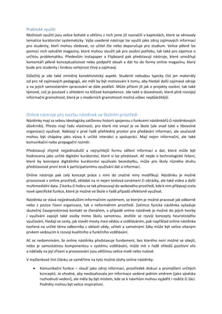 Praktické využití
Možnosti využití jsou velice bohaté a většinu z nich jsme již naznačili v kapitolách, které se věnovaly
tematice kurátorství systematicky. Výše uvedené nástroje lze využít jako zdroj zajímavých informací
pro studenty, kteří mohou sledovat, co učitel čte nebo doporučuje pro studium. Velice pěkně lze
pomocí nich vytvářet magazíny, které mohou sloužit jak pro osobní potřebu, tak také pro zájemce o
určitou problematiku. Především Instapaper a Flipboard pak představují nástroje, které umožňují
komentáři pěkně konceptualizovat nebo podpořit obsah a dát ho do formy online magazínu, který
bude pro studenty i širokou veřejnost čtivý a zajímavý.
Důležitý je zde také zmíněný konektivistický aspekt. Studenti nebudou typicky číst jen materiály
od pro ně zajímavých pedagogů, ale měli by být motivováni k tomu, aby hledali další zajímavé zdroje
a na jejich samostatném zpracování se dále podíleli. Může přitom jít jak o projekty osobní, tak také
týmové, což je poutavé s ohledem na klíčové kompetence. Jde také o dovednosti, které plně rozvíjejí
informační gramotnost, která je z moderních gramotností možná vůbec nejdůležitější.
Online nástroje pro tvorbu nástěnek ve školním prostředí
Nástěnky mají za sebou ideologicky zatíženou historii spojenou s funkcemi nástěnkářů či nástěnkových
důvěrníků. Přesto mají řadu vlastností, pro které má smysl je ve škole (ale snad také v libovolné
organizaci) využívat. Nabízejí v prvé řadě přehledný prostor pro předávání informací, ale současně
mohou být chápány jako výzva k určité interakci a spolupráci. Mají nejen informační, ale také
komunikační nebo propagační rozměr.
Představují zřejmě nejjednodušší a nejrychlejší formu sdílení informací a dat, která může být
hodnocena jako určité digitální kurátorství, které si lze představit. Ač nejde o technologické řešení,
které by koncepce digitálního kurátorství využívalo bezezbytku, může pro školy různého druhu
představovat první krok k participativnímu využívání dat a informací.
Online nástroje pak celý koncept práce s nimi do značné míry modifikují. Nástěnku je možné
provozovat v online prostředí, vkládat na ni nejen textová oznámení či obrázky, ale také videa a další
multimediální data. Z korku či hobru se tak přesouvají do webového prostředí, kde k nim přibývají zcela
nové specifické funkce, které je možné ve škole v řadě případů efektivně využívat.
Nástěnka se stává nejjednodušším informačním systémem, se kterým je možné pracovat jak odborně
nebo z pozice řízení organizace, tak v neformálním prostředí. Zatímco fyzická nástěnka vyžaduje
skutečný časoprostorový kontakt se čtenářem, v případě online nástěnek je možné do jejich tvorby
i využívání zapojit také osoby mimo školu samotnou. Jestliže se rozvíjí koncepty heuristického
vyučování, hledají se cesty, jak stavět mosty mezi vědou a vzděláváním, pak například online nástěnka
tvořená na určité téma odborníky z oblasti vědy, učiteli a samotnými žáky může být velice vítaným
prvkem vedoucím k rozvoji kvalitního a funkčního vzdělávání.
Ač se nedomnívám, že online nástěnka představuje fundament, bez kterého není možné se obejít,
nebo je samostatnou komponentou v systému vzdělávání, může mít v řadě ohledů pozitivní vliv
a náklady na její zřízení a provozování jsou většinou velice malé nebo nulové.
V myšlenkové linii článku se zaměříme na tyto možné úlohy online nástěnky:
 Komunikační funkce – slouží jako zdroj informací, prostředek diskusí a promýšlení určitých
konceptů. Je vhodné, aby neobsahovala jen informace vedené jedním směrem (jako vývěska
rozhodnutí vedení), ale měla by být místem, kde se k návrhům mohou vyjádřit i rodiče či žáci.
Podněty mohou být velice inspirativní.
 