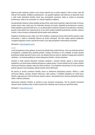 Zdarma je pět nástěnek, jestliže si jich chcete vytvořit více, je třeba zaplatit 3 USD za měsíc nebo 30
USD při roční platbě. Ovládání je jednoduché – po spuštění aplikace stačí kliknout na libovolné místo
a začít tvořit jednotlivé lístečky, které jsou principiálně neurčené, takže je možné je tematicky
kombinovat, nebo se lze rozmyslet, co s daným objektem uděláme.
Do jednotlivých bloků je možné vkládat obrázky (Flickr nebo vlastní počítač), videa (YouTube či Vimeo),
kresby vlastní rukou nebo text. Do vloženého obrázku lze kreslit, případně jej kombinovat s textem,
takže výsledek se skutečně blíží tomu, co umožňuje běžná nástěnka. Nastavit si lze také barvu rámečků,
pozadí a řadu dalších věcí. Zajímavostí je, že lze měnit velikost každého konkrétního rámečku, takže je
možné si celou strukturu přizpůsobit přesně podle svých představ.
Popplet je vhodný pro práci s žáky, a to i těmi mladšími, naopak pro tvorbu informačního systému nebo
komunikaci s rodiči je vhodnější sáhnout po jiných nástrojích. Síla této služby spočívá především
v podpoře logických vazeb a poměrně hravém a pro žáky přitažlivém neformálním prostředí.
Dostupné z: http://popplet.com/
Linoit
Linoit je bezplatná online aplikace, ke které lze přiřadit také mobilní klienty. Verze pro Android zařízení
je bezplatná, v případě iOS je potřeba počítat s částkou 30 dolarů za rok v případě, že bude uživatel
potřebovat nějaké speciální funkce navíc, ale základní klient je zdarma. Aplikace funguje jako skutečná
nástěnka – na korkový podklad je možné připojovat lístečky s různým obsahem.
Uživatel si může vytvořit libovolné množství nástěnek s různými tématy, vybrat si různá pozadí,
případně to, pro koho bude nástěnka přístupná a s jakými právy. V tomto ohledu lze říci, že jde o ideální
nástroj pro klasickou vývěsku nebo pro diskusní plochu. To je doplněno skutečností, že Lino umožňuje
jednak zvýraznit nové příspěvky, jednak vytvořit vlastní RSS kanál.
Na plochu je možné umísťovat lístečky, které se velikostně přizpůsobují obsahu. Mohou v sobě
zahrnovat odkazy, obrázky, textové informace, také soubory. U každého příspěvku lze zvolit barvu
lístečku, tagy (pomocí nichž lze filtrovat obsah) a datum. Samozřejmostí je možnost jednotlivé lístečky
sdílet a někomu předávat.
Zajímavostí připínání lístečků, se kterými je pak nemožná manipulace. Tak lze vytvořit tematické
ukotvení dané nástěnky nebo si třeba nastavit část nástěnky, která slouží pro specifické účely.
Dostupné z: http://linoit.com/
 