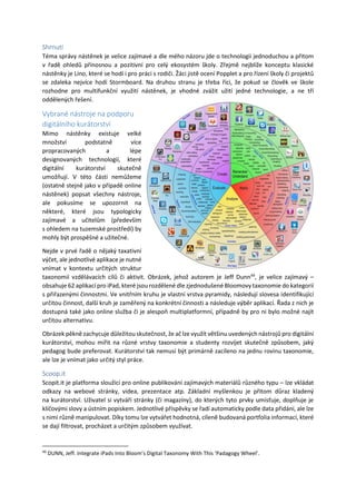 Shrnutí
Téma správy nástěnek je velice zajímavé a dle mého názoru jde o technologii jednoduchou a přitom
v řadě ohledů přínosnou a pozitivní pro celý ekosystém školy. Zřejmě nejblíže konceptu klasické
nástěnky je Lino, které se hodí i pro práci s rodiči. Žáci jistě ocení Popplet a pro řízení školy či projektů
se zdaleka nejvíce hodí Stormboard. Na druhou stranu je třeba říci, že pokud se člověk ve škole
rozhodne pro multifunkční využití nástěnek, je vhodné zvážit užití jedné technologie, a ne tří
oddělených řešení.
Vybrané nástroje na podporu
digitálního kurátorství
Mimo nástěnky existuje velké
množství podstatně více
propracovaných a lépe
designovaných technologií, které
digitální kurátorství skutečně
umožňují. V této části nemůžeme
(ostatně stejně jako v případě online
nástěnek) popsat všechny nástroje,
ale pokusíme se upozornit na
některé, které jsou typologicky
zajímavé a učitelům (především
s ohledem na tuzemské prostředí) by
mohly být prospěšné a užitečné.
Nejde v prvé řadě o nějaký taxativní
výčet, ale jednotlivé aplikace je nutné
vnímat v kontextu určitých struktur
taxonomií vzdělávacích cílů či aktivit. Obrázek, jehož autorem je Jeff Dunn49
, je velice zajímavý –
obsahuje 62 aplikací pro iPad, které jsou rozdělené dle zjednodušené Bloomovy taxonomie do kategorií
s přiřazenými činnostmi. Ve vnitřním kruhu je vlastní vrstva pyramidy, následují slovesa identifikující
určitou činnost, další kruh je zaměřený na konkrétní činnosti a následuje výběr aplikací. Řada z nich je
dostupná také jako online služba či je alespoň multiplatformní, případně by pro ni bylo možné najít
určitou alternativu.
Obrázek pěkně zachycuje důležitou skutečnost, že ač lze využít většinu uvedených nástrojů pro digitální
kurátorství, mohou mířit na různé vrstvy taxonomie a studenty rozvíjet skutečně způsobem, jaký
pedagog bude preferovat. Kurátorství tak nemusí být primárně zacíleno na jednu rovinu taxonomie,
ale lze je vnímat jako určitý styl práce.
Scoop.it
Scopit.it je platforma sloužící pro online publikování zajímavých materiálů různého typu – lze vkládat
odkazy na webové stránky, videa, prezentace atp. Základní myšlenkou je přitom důraz kladený
na kurátorství. Uživatel si vytváří stránky (či magazíny), do kterých tyto prvky umísťuje, doplňuje je
klíčovými slovy a ústním popiskem. Jednotlivé příspěvky se řadí automaticky podle data přidání, ale lze
s nimi různě manipulovat. Díky tomu lze vytvářet hodnotná, cíleně budovaná portfolia informací, které
se dají filtrovat, procházet a určitým způsobem využívat.
49
DUNN, Jeff. Integrate iPads Into Bloom’s Digital Taxonomy With This ‘Padagogy Wheel’.
 