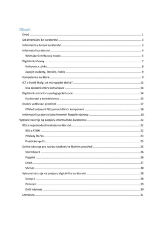 Obsah
Úvod .................................................................................................................................................... 1
Od přednášení ke kurátorství.............................................................................................................. 3
Informační a datové kurátorství.......................................................................................................... 3
Informační kurátorství......................................................................................................................... 4
Whittakerův třífázový model........................................................................................................... 5
Digitální knihovny................................................................................................................................ 7
Knihovny a sbírky............................................................................................................................. 8
Zapojit studenty, čtenáře, rodiče .................................................................................................... 9
Kompetence kurátora.......................................................................................................................... 9
ICT v životě školy: jak má vypadat sbírka? ........................................................................................ 12
Dva základní směry komunikace ................................................................................................... 14
Digitální kurátorství a pedagogické teorie ........................................................................................ 14
Kurátorství a konektivismus .......................................................................................................... 15
Osobní vzdělávací prostředí .............................................................................................................. 17
Příklad budování PLE pomocí dílčích komponent ......................................................................... 18
Informační kurátorství jako fenomén filozofie výchovy.................................................................... 20
Vybrané nástroje na podporu informačního kurátorství ...................................................................... 22
RSS a nejjednodušší metody kurátorství........................................................................................... 22
RSS a ATOM................................................................................................................................... 22
Příklady čteček............................................................................................................................... 23
Praktické využití............................................................................................................................. 25
Online nástroje pro tvorbu nástěnek ve školním prostředí .............................................................. 25
Stormboard ................................................................................................................................... 26
Popplet .......................................................................................................................................... 26
Linoit.............................................................................................................................................. 27
Shrnutí ........................................................................................................................................... 28
Vybrané nástroje na podporu digitálního kurátorství....................................................................... 28
Scoop.it.......................................................................................................................................... 28
Pinterest ........................................................................................................................................ 29
Další nástroje................................................................................................................................. 30
Literatura........................................................................................................................................... 31
 