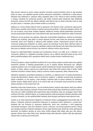 Díky tomuto nástroji lze velice snadno vytvářet tematicky ucelená portfolia, která se dají používat
přímo ve výuce. Lze například vytvořit stránku věnovanou středověku a návštěvník si může pomocí
klíčových slov vyfiltrovat II. světovou válku, případně videa k nim. Pokud je tvůrce portfolia pečlivý
a Scoop.it skutečně ke kurátorství používá, pak každý materiál bude obsahovat také didaktický
komentář, zařazení do RVP atp. Během několika málo kliknutí tak má učitel materiály, které se hodí
pro jeho výuku i s návodem, jak je vhodně zařadit a co obsahují.
Aplikace se v tomto ohledu výborně hodí na spolupráci mezi školami nebo v profesních organizacích,
které mohou vytvářet velice bohatá a kvalitně zpracovaná portfolia. V takovém případě je dobré mít
po ruce kurátora, který bude schopen dopředu nabídnout vhodný způsob jednotného zpracování,
seznam používaných klíčových slov a řadu dalších kroků, které povedou k efektivnímu sdílení materiálů.
Platformu lze ale používat více způsoby, třeba jako multimediální doplňkovou učebnici ke klasickým
hodinám pro studenty, jako jeden ze zdrojů zájmové činnosti nebo třeba pro prezentaci osobních
materiálů, které tvoří vědecký či odborný profil každého učitele. Připravovaný kariérní řád chce
intenzivně podporovat především ty učitele, jejichž vliv přesahuje hranice školy. Možnost takto se
prezentovat prostřednictvím Scoop.it je například v oblasti materiálových věd nebo třeba jiných témat,
která jsou ve výkladu možná minoritní, ale ostatním učitelům mohou velice pomoci.
Scoop.it je nejkomplexnějším nástrojem pro kurátorskou činnost a je vidět, že je s ohledem na to
navrhován. Aplikace je v základním provedení zdarma, ale za některé pokročilé funkce je pak nutné
platit (například podpora SEO, spolupráce větších týmů, analýza chování návštěvníků atp.).
Pinterest
Pinterest je jednou z deseti největších sociálních sítí a svou cílovou skupinu nachází nejen mezi anglicky
hovořícími uživateli. Z hlediska genderového je pro ni typická zásadní dominance žen. Základní
myšlenka spočívá v tom, že si každý uživatel vytváří nástěnky dle různých tematických klíčů – například
podzim ve škole, zábava, inspirace pro experimenty nebo třeba čistě osobní móda či kočky. Každá
nástěnka má přitom unikátní adresu, takže je možné je snadno vystavovat, sdílet, odkazovat atp.
Základním způsobem, jak přidávat příspěvky na nástěnku, je udělování pinů. Pin (tedy připínáček) je
možné dát libovolnému obsahu, který na Pinterestu najdeme. V základní variantě tedy procházíme
obsah a hledáme, co nás zaujme, a tyto obrázky si dáváme také na vlastní nástěnku (či nástěnky).
Jestliže chceme nějaký obsah nahrát, je to možné také, ale síť skutečně slouží primárně pro sdílení
obsahu druhých a v tom je její hlavní síla.
Nástěnky mohou být různého druhu – lze mít striktně privátní, veřejné nebo takové, které jsou sdílené
jen s určitou úzkou skupinou uživatelů. Pinterest tak může posloužit jako nástěnka pro osobní inspiraci,
zdroj dat pro rodiče (například jaké experimenty byly prováděny) nebo pro propagaci aktivit školy
směrem k širší obci. Užitečné také je, že na jedné nástěnce může participovat tvořivým způsobem větší
množství uživatelů. Lze tak například dělat nástěnky, které buduje celý kabinet nebo oborová rada.
Jestliže se ve všech dokumentech týkajících se hodnocení školy a pedagogických pracovníků píše, že
jednou z klíčových vlastností pozitivního hodnocení je schopnost vlastní zkušenosti a „know-how“
předávat dál, tak Pinterest je zajímavou platformou, která toto umožňuje a silně podporuje
mezinárodní propojení. Celá síť je založená na práci s obrazem, což snižuje jazykovou bariéru. Pokud
jsou obrázky vytvořeny vhodným způsobem, tak pro popis aktivity často vystačí jen velice jednoduchý
komentář. Ke každému obrázku je mimo textu možné připojit další údaje, jako jsou URL adresa,
popisek, klíčová slova nebo třeba místo. Nástěnka školy nebo aktivního učitele může být zajímavým
zdrojem dat a inspirace pro široké okolí.
 