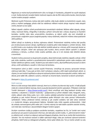 Registrace je možná buď prostřednictvím účtu na Googlu či Facebooku, případně lze využít obyčejný
e-mail. Služba bohužel nenabízí žádné možnosti exportu dat do RSS nebo jiného kanálu, který by bylo
možné snadno propojit s webem.
Možnosti využití Pinterestu mohou být jistě rozdílné, vždy bude záležet na konkrétním zaujetí, stylu
práce a myšlení pedagoga, přesto však lze nabídnout některé možné zdroje inspirací nebo alespoň
směrů, kterými se lze vydat.
Sdílení nápadů s dalšími učiteli prostřednictvím tematických nástěnek. Můžete sdílet nápady, zdroje,
videa, novinové články, infografiky či obrázky a přitom nemusíte být s cílovou skupinou ve fyzickém
kontaktu. Jestliže máte data univerzálního charakteru, je dobré zvážit, zda není vhodnější je
prezentovat v anglickém jazyce (anglické popisky i názvy nástěnek), neboť tím můžete získat podstatně
větší publikum.
Sdílení zdrojů se studenty je druhou zajímavou oblastí. Pinterestové nástěnky mohou být použity
pro strukturovaný seznam zdrojů, například pro studenty píšící nebo bádající o určitém tématu. Web
je příliš široký a pro studenty může být obtížné (zvláště pokud se v tématu příliš nevyznají) dostat se
k důležitým zdrojům. Učitel zde vystupuje jako kurátor, který umožní žákům vytvořit si základní
představu o tématu, a přitom může snadno pohlídat, aby se k nim dostaly také důležité detaily
a souvislosti.
Studenti mohou pracovat na skupinovém projektu, dávat dohromady nástěnku nápadů a zdrojů. Učitel
pak může nástěnku navštívit a prostřednictvím komentářů k jednotlivým pinům nebo analýzou celé
koláže nabídnout zpětnou vazbu. Studenti jsou tak vedeni k tomu, aby kvalifikovaně pracovali se všemi
zdroji, uměli vyhledávat a zasadit si informace do kontextu.
Participativní učení je další z variant využití Pinterestu. Umožňuje do procesu zpracování tématu
vtáhnout také žáky. Ti jsou pak asi těmi, kteří rozhodují o obsahu a dílčí náplni jednotlivých aktivit. Je
zřejmé, že není možné například ve výtvarné výchově probrat všechny konceptuální umělce, takže není
důvod, proč výběr děl, událostí a autorů, o kterých se chceme bavit, nenechat na žácích samotných.
Dostupné z: https://cz.pinterest.com/
Další nástroje
Mimo to však existuje řada dalších nástrojů, které se k určitému kurátorství dají využít. V řadě případů
může jít o relativně běžné nástroje, které se použijí dostatečně tvůrčím způsobem. Příkladem může být
Tumblr (dostupné z: https://www.tumblr.com/), který umožňuje vést blog (webové stránky nebo
nástěnku s obsahem) s různými materiály – podporováno je přímé vkládání videí, fotografií, textu,
citátů, odkazů nebo třeba audia. Lze v něm snadno zakládat jednotlivé tematické sekce. Jednotlivé
příspěvky je pak možné filtrovat či prohledávat podle klíčových slov nebo pomocí fulltextového
vyhledávání. Velkou předností tohoto nástroje je jak snadné ovládání, tak také velice estetické
a v moderním designu zpracovávané šablony. Výsledek tedy může vypadat profesionálně, i když
do vzhledu neinvestujeme příliš velké úsilí. V tomto nástroji lze také dobře vytvářet statické stránky,
což může být v kombinaci s dynamičtějším blogem funkční spojení.
Druhým rozměrem služby je podpora sociálního kontaktu, respektive lze říci, že Tumblr není nutné
používat jen pro pasivní vystavování informací, ale také jako sociální službu. V „administračním módu“
je viditelná zeď, na které se objevují zajímavé blogové příspěvky, které by se mohly líbit konkrétnímu
uživateli. Ten má možnost nastavit si odběr vybraných blogů, nebo jen oceňovat vybrané konkrétní
příspěvky. Další funkcí je reblogování příspěvku, který vydal někdo jiný. Ten je možné zařadit na svůj
 