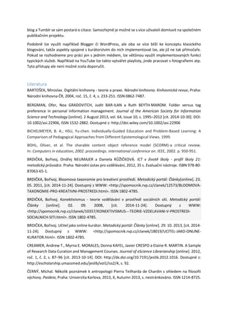 blog a Tumblr se sám postará o citace. Samozřejmě je možné se s více uživateli domluvit na společném
publikačním projektu.
Podobně lze využít například Blogger či WordPress, ale oba se více blíží ke konceptu klasického
blogování, takže aspekty spojené s kurátorstvím do nich implementovat lze, ale již ne tak přímočaře.
Pokud se rozhodneme pro práci jen s jedním médiem, lze většinou využít implementovaných funkcí
typických služeb. Například na YouTube lze takto vytvářet playlisty, jinde pracovat s fotografiemi atp.
Tyto přístupy ale není možné zcela doporučit.
Literatura
BARTOŠEK, Miroslav. Digitální knihovny - teorie a praxe. Národní knihovna. Knihovnická revue, Praha:
Národní knihovna ČR, 2004, roč. 15, č. 4, s. 233-251. ISSN 0862-7487.
BERGMAN, Ofer, Noa GRADOVITCH, Judit BAR-ILAN a Ruth BEYTH-MAROM. Folder versus tag
preference in personal information management. Journal of the American Society for Information
Science and Technology [online]. 2 August 2013, vol. 64, issue 10, s. 1995‒2012 [cit. 2014-10-30]. DOI:
10.1002/asi.22906, ISSN 1532-2882. Dostupné z: http://doi.wiley.com/10.1002/asi.22906
BICHELMEYER, B. A.; HSU, Yu-chen. Individually-Guided Education and Problem-Based Learning: A
Comparison of Pedagogical Approaches from Different Epistemological Views. 1999.
BOHL, Oliver, et al. The sharable content object reference model (SCORM)-a critical review.
In: Computers in education, 2002. proceedings. international conference on. IEEE, 2002. p. 950-951.
BRDIČKA, Bořivoj, Ondřej NEUMAJER a Daniela RŮŽIČKOVÁ. ICT v životě školy - profil školy 21:
metodický průvodce. Praha: Národní ústav pro vzdělávání, 2012, 35 s. Evaluační nástroje. ISBN 978-80-
87063-65-1.
BRDIČKA, Bořivoj. Bloomova taxonomie pro kreativní prostředí. Metodický portál: Články[online]. 23.
05. 2011, [cit. 2014-11-24]. Dostupný z WWW: <http://spomocnik.rvp.cz/clanek/12573/BLOOMOVA-
TAXONOMIE-PRO-KREATIVNI-PROSTREDI.html>. ISSN 1802-4785.
BRDIČKA, Bořivoj. Konektivismus - teorie vzdělávání v prostředí sociálních sítí. Metodický portál:
Články [online]. 02. 09. 2008, [cit. 2014-11-24]. Dostupný z WWW:
<http://spomocnik.rvp.cz/clanek/10357/KONEKTIVISMUS---TEORIE-VZDELAVANI-V-PROSTREDI-
SOCIALNICH-SITI.html>. ISSN 1802-4785.
BRDIČKA, Bořivoj. Učitel jako online kurátor. Metodický portál: Články [online]. 29. 10. 2013, [cit. 2014-
11-24]. Dostupný z WWW: <http://spomocnik.rvp.cz/clanek/18019/UCITEL-JAKO-ONLINE-
KURATOR.html>. ISSN 1802-4785.
CREAMER, Andrew T., Myrna E. MORALES, Donna KAFEL, Javier CRESPO a Elaine R. MARTIN. A Sample
of Research Data Curation and Management Courses. Journal of eScience Librarianship [online]. 2012,
roč. 1, č. 2, s. 87‒96 [cit. 2013-10-14]. DOI: http://dx.doi.org/10.7191/jeslib.2012.1016. Dostupné z:
http://escholarship.umassmed.edu/jeslib/vol1/iss2/4, s. 92.
ČERNÝ, Michal. Několik poznámek k antropologii Pierra Teilharda de Chardin s ohledem na filosofii
výchovy. Paideia, Praha: Univerzita Karlova, 2013, X, Autumn 2013, s. nestránkováno. ISSN 1214-8725.
 