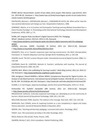 ČERNÝ, Michal. ResearchGate: sociální síť pro vědce, která zaujala i Billa Gatese. Lupa [online]. 2013
[cit. 2013-08-23]. Dostupné z: http://www.lupa.cz/clanky/researchgate-socialni-sit-pro-vedce-ktera-
ziskala-investici-od-billa-gatese/
DERTOUZOS, Michael L.; DERTROUZOS, Michael L.; FOREWORD BY-GATES, Bill. What will be: How the
new world of information will change our lives. HarperCollins Publishers, 1998.
DOMINGO, Alberto, et al. A Creative and Participative Teaching-Learning Method Assembled Over a
Client-Provider Paradigm. In: Proceedings of the International Technology, Education and Development
Conference, INTED. 2007. p. 7-9.
DUNN, Jeff. Integrate iPads Into Bloom’s Digital Taxonomy With This ‘Padagogy
Wheel’. Edudemic [online]. 2013 [cit. 2014-11-24]. Dostupné
z: http://www.edudemic.com/integrate-ipads-into-blooms-digital-taxonomy-with-this-padagogy-
wheel/
GARBAS, Jens-Uwe. SHORE. Fraunhofer IIS [online]. 2014 [cit. 2014-11-24]. Dostupné
z: http://www.iis.fraunhofer.de/en/ff/bsy/dl/shore.html
GOVAERTS, Sten, et al. Towards responsive open learning environments: the ROLE interoperability
framework. In: Towards Ubiquitous Learning. Springer Berlin Heidelberg, 2011. p. 125-138.
HIGGINS, Sarah. The DCC curation lifecycle model. International Journal of Digital Curation, 2008, 3.1:
134-140.
CHAPMAN, David W.; LOWTHER, Malcolm A. Teachers' satisfaction with teaching. The Journal of
Educational Research, 1982, 241-247.
KANTER, Beth. What is the scaffolding for learning in public?. Beths Blog [online]. 2011 [cit. 2014-11-
24]. Dostupné z: http://www.bethkanter.org/bloom-public-learnin/
KIM, Jeonghyun, Edward WARGA a William MOEN. Competencies Required for Digital Curation: An
Analysis of Job Advertisements. International Journal of Digital Curation. 2013-06-20, vol. 8, issue 1, s.
66‒83. DOI: 10.2218/ijdc.v8i1.242. Dostupné z: http://www.ijdc.net/index.php/ijdc/article/view/242
KLEMKE, E. D. Karl Popper, objective knowldege, and the third world.Philosophia, 1979, 9.1: 45-62.
Knihovnička FO. Fyzikální olympiáda JMK [online]. 2011 [cit. 2014-11-26]. Dostupné
z: http://www.jaroska.cz/fo/archiv/knihovna/uvod
MCLOUGHLIN, Catherine. Culturally responsive technology use: developing an on‐line community of
learners. British Journal of Educational Technology, 1999, 30.3: 231-243.
MCLUHAN, Marshall; FIORE, Quentin. The medium is the message. New York, 1967, 123: 126-128.
MIHAILIDIS, Paul; COHEN, James N. Exploring Curation as a core competency in digital and media
literacy education. Journal of Interactive Media in Education, 2013.
MOORE, Alex. Teaching and learning: pedagogy, curriculum and culture. Routledge, 2012.
PIAGET, Jean. The construction of reality in the child. Routledge, 2013.
REICH, Robert B. Dílo národů. Praha: Prostor, 1995.
SALMON, Wesley C. (ed.). Zeno's paradoxes. Hackett Publishing, 2001.
 