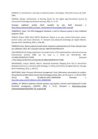 SIEMENS, G. Connectivism: Learning as network-creation. ElearnSpace. Retrieved January 26, 2012.
2005.
SIEMENS, George. Connectivism: A learning theory for the digital age.International journal of
instructional technology and distance learning, 2005, 2.1: 3-10.
Strategie vzdělávací politiky České republiky do roku 2020. Dostupné z:
http://www.vzdelavani2020.cz/images_obsah/dokumenty/strategie-2020_web.pdf
TANKERSLEY, Dawn. The ISSA Pedagogical Standards: a tool to influence quality in early childhood
programs. 2010.
TANSLEY, Robert; BASS, Mick; SMITH, MacKenzie. DSpace as an open archival information system:
Current status and future directions. In: Research and advanced technology for digital libraries.
Springer Berlin Heidelberg, 2003. p. 446-460.
TOMKOVÁ, Anna. Rámec profesních kvalit učitele: hodnoticí a sebehodnoticí arch. Praha: Národní ústav
pro vzdělávání, 2012, 38 s. Evaluační nástroje. ISBN 978-80-87063-64-4.
VAN HARMELEN, M. Design trajectories: four experiments in PLE implementation. Interactive Learning
Environments [online]. 2008, vol. 16, issue 1, s. 35-46 [cit. 2013-06-30]. DOI:
10.1080/10494820701772686. Dostupné
z:http://www.tandfonline.com/doi/abs/10.1080/10494820701772686
WALKOWSKA, Justyna; WERLA, Marcin. Advanced Automatic Mapping from Flat or Hierarchical
Metadata Schemas to a Semantic Web Ontology. In:Theory and Practice of Digital Libraries. Springer
Berlin Heidelberg, 2012. p. 260-272.
WHITTAKER, Steve. Personal information management: From information consumption to curation.
Annual Review of Information Science and Technology [online]. 2011, vol. 45, issue 1, s. 1-62 [cit. 2014-
10-11]. DOI: 10.1002/aris.2011.1440450108. Dostupné z:
http://doi.wiley.com/10.1002/aris.2011.1440450108
ZLÁMAL, Jiří. Některé myšlenky k filozofii výchovy a její aspekty v teoriích učení budovaných na bázi
filozofické paradigmatu. AUSPICIA. 2007, s. 15-21. Dostupné z: http://vsers.cz/wp-
content/uploads/2012/10/07_02_auspicie.pdf
 