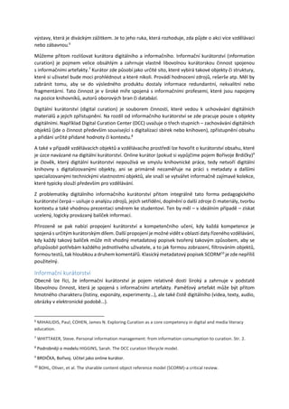 výstavy, která je diváckým zážitkem. Je to jeho ruka, která rozhoduje, zda půjde o akci více vzdělávací
nebo zábavnou.6
Můžeme přitom rozlišovat kurátora digitálního a informačního. Informační kurátorství (information
curation) je pojmem velice obsáhlým a zahrnuje vlastně libovolnou kurátorskou činnost spojenou
s informačními artefakty.7
Kurátor zde působí jako určité síto, které vybírá takové objekty či struktury,
které si uživatel bude moci prohlédnout a které nikoli. Provádí hodnocení zdrojů, rešerše atp. Měl by
zabránit tomu, aby se do výsledného produktu dostaly informace redundantní, nekvalitní nebo
fragmentární. Tato činnost je v široké míře spojená s informačními profesemi, které jsou napojeny
na pozice knihovníků, autorů oborových bran či databází.
Digitální kurátorství (digital curation) je souborem činností, které vedou k uchovávání digitálních
materiálů a jejich zpřístupnění. Na rozdíl od informačního kurátorství se zde pracuje pouze s objekty
digitálními. Například Digital Curation Center (DCC) uvažuje o třech stupních – zachovávání digitálních
objektů (jde o činnost především související s digitalizací sbírek nebo knihoven), zpřístupnění obsahu
a přidání určité přidané hodnoty či kontextu.8
A také v případě vzdělávacích objektů a vzdělávacího prostředí lze hovořit o kurátorství obsahu, které
je úzce navázané na digitální kurátorství. Online kurátor (pokud si vypůjčíme pojem Bořivoje Brdičky)9
je člověk, který digitální kurátorství nepoužívá ve smyslu knihovnické práce, tedy netvoří digitální
knihovny s digitalizovanými objekty, ani se primárně nezaměřuje na práci s metadaty a dalšími
specializovanými technickými vlastnostmi objektů, ale snaží se vytvářet informačně zajímavé kolekce,
které typicky slouží především pro vzdělávání.
Z problematiky digitálního informačního kurátorství přitom integrálně tato forma pedagogického
kurátorství čerpá – usiluje o analýzu zdrojů, jejich setřídění, doplnění o další zdroje či materiály, tvorbu
kontextu a také vhodnou prezentaci směrem ke studentovi. Ten by měl – v ideálním případě – získat
ucelený, logicky provázaný balíček informací.
Přirozeně se pak nabízí propojení kurátorství a kompetenčního učení, kdy každá kompetence je
spojená s určitým kurátorským dílem. Další propojení je možné vidět v oblasti daty řízeného vzdělávání,
kdy každý takový balíček může mít vhodný metadatový popisek tvořený takovým způsobem, aby se
přizpůsobil potřebám každého jednotlivého uživatele, a to jak formou zobrazení, filtrováním objektů,
formou testů, tak hloubkou a druhem komentářů. Klasický metadatový popisek SCORM10
je zde nepříliš
použitelný.
Informační kurátorství
Obecně lze říci, že informační kurátorství je pojem relativně dosti široký a zahrnuje v podstatě
libovolnou činnost, která je spojená s informačními artefakty. Paměťový artefakt může být přitom
hmotného charakteru (listiny, exponáty, experimenty…), ale také čistě digitálního (videa, texty, audio,
obrázky v elektronické podobě…).
6
MIHAILIDIS, Paul; COHEN, James N. Exploring Curation as a core competency in digital and media literacy
education.
7
WHITTAKER, Steve. Personal information management: from information consumption to curation. Str. 2.
8
Podrobněji o modelu HIGGINS, Sarah. The DCC curation lifecycle model.
9
BRDIČKA, Bořivoj. Učitel jako online kurátor.
10
BOHL, Oliver, et al. The sharable content object reference model (SCORM)-a critical review.
 