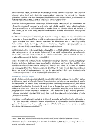 Whittaker hovoří o tom, že informační kurátorství je činnost, která má tři základní fáze – získávání
informací, jejich řízení (tedy především zorganizování) a prezentaci (ve správný čas, vhodným
způsobem). Abychom však mohli nastavit vhodný model informačního kurátorství, je nezbytně nutné
znát informační chování těch, pro které kurátorskou činnost vykonáváme.11
Informační chování je chováním uživatelů při vyhledávání (ale také další práci) s informacemi. Jde
o fenomén mimořádně komplexní a není možné najít nějaký uspokojivý popis takového chování.
V konkrétním výzkumu je možné se zaměřit na aspekty, které nás opravdu zajímají, ale současně to
vede k tomu, že pro různé formy informačního kurátorství budeme nuceni hledat nové výzkumy
a informace.
Například nestačí disponovat informací, že studenti používají Facebook pro získávání zajímavostí
z oboru, ale je třeba se zaměřit na to, jaká forma jim vyhovuje nejvíce, zda se pro konkrétní činnost
a jejich práci více hodí stránka, skupina nebo třeba jen jednorázová událost. Základní je znalost
platformy, kterou studenti využívají, avšak neméně důležité je pochopit také jejich jazyk, způsob práce,
návyky, znát metody jejich vyhledávání a dalšího zpracování informací.
Jestliže se současnému systému vzdělávání někdy vyčítá, že nedokáže učit žáky učit se a zaměřuje se
málo na kompetence, tak lze jedním dechem říci, že se stejně málo zaměřuje na problematiku
informačního vzdělávání a kultivaci chování, což přitom vytváří určitou „metadovednost“, bez které se
lze v komplikovaném světě obejít jen velice obtížně.
Kurátor obecně by měl hrát roli určitého tlumočníka mezi složitým a často ne snadno pochopitelným
obsahem a divákem, studentem nebo jen nahodilým uživatelem, který má o daný problém zájem.
Kurátor dané informace nejen kvalitně zpracuje, ale také uspořádá a popíše tak, že budou pochopitelné
pro jeho jazyk a styl myšlení. To jistě neznamená užívat hrubých výrazů nebo jít do jednoduché slovní
zásoby, ale skutečně věci organizovat tak, aby je předpokládaný divák mohl snadno vstřebat
a soustředil se primárně na obsah, ne okolní pomocné konstrukty.
Whittakerův třífázový model
Jak již bylo řečeno, jeden z nejjednodušších modelů informačního kurátorství je ten, který pochází
od Whittakera. Uvádí, že informační chování determinuje informační kurátorství, a to jak co do obsahu,
použitého média, tak také do formy. Ještě než popíšeme podrobněji zmíněné tři kroky, rádi bychom
ilustrovali určitou dvojitou dichotomii. Na jedné straně je třeba vnímat napětí mezi tím, co uživatel
dělá a co by dělat chtěl. Kurátor by se měl co možná nejvíce držet jeho přání, neboť v něm se odráží
jeho představa o funkční informační architektuře. Druhá dichotomie se týká média či prostředí –
v různých prostředích vykonávají lidé tentýž úkol různě. Poznatky není možné triviálně přenášet
z jednoho do druhého.
Při ukládání e-mailů (v Gmailu) používá 80 % uživatelů tagy, avšak v případě zpětného vyhledávání by
81 % z nich preferovalo složkovou strukturu. Nutno dodat, že nejrozšířenější e-mailoví klienti nabízí
typicky obě funkce. Naopak v operačním systému (Windows 7) byla shodná preference složek
při ukládání (74 %) i vyhledávání (61 %).12
11
WHITTAKER, Steve. Personal information management: From information consumption to curation.
12
BERGMAN, Ofer, Noa GRADOVITCH, Judit BAR-ILAN a Ruth BEYTH-MAROM. Folder versus tag preference in
personal information management.
 