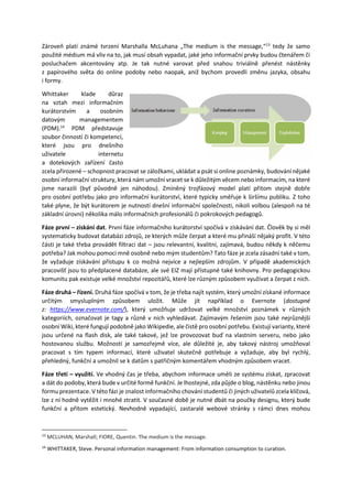 Zároveň platí známé tvrzení Marshalla McLuhana „The medium is the message,“13
tedy že samo
použité médium má vliv na to, jak musí obsah vypadat, jaké jeho informační prvky budou čtenářem či
posluchačem akcentovány atp. Je tak nutné varovat před snahou triviálně přenést nástěnky
z papírového světa do online podoby nebo naopak, aniž bychom provedli změnu jazyka, obsahu
i formy.
Whittaker klade důraz
na vztah mezi informačním
kurátorstvím a osobním
datovým managementem
(PDM).14
PDM představuje
soubor činností či kompetencí,
které jsou pro dnešního
uživatele internetu
a dotekových zařízení často
zcela přirozené – schopnost pracovat se záložkami, ukládat a psát si online poznámky, budování nějaké
osobní informační struktury, která nám umožní vracet se k důležitým věcem nebo informacím, na které
jsme narazili (byť původně jen náhodou). Zmíněný trojfázový model platí přitom stejně dobře
pro osobní potřebu jako pro informační kurátorství, které typicky směřuje k širšímu publiku. Z toho
také plyne, že být kurátorem je nutností dnešní informační společnosti, nikoli volbou (alespoň na té
základní úrovni) několika málo informačních profesionálů či pokrokových pedagogů.
Fáze první – získání dat. První fáze informačního kurátorství spočívá v získávání dat. Člověk by si měl
systematicky budovat databázi zdrojů, ze kterých může čerpat a které mu přináší nějaký profit. V této
části je také třeba provádět filtraci dat – jsou relevantní, kvalitní, zajímavá, budou někdy k něčemu
potřeba? Jak mohou pomoci mně osobně nebo mým studentům? Tato fáze je zcela zásadní také v tom,
že vyžaduje získávání přístupu k co možná nejvíce a nejlepším zdrojům. V případě akademických
pracovišť jsou to předplacené databáze, ale své EIZ mají přístupné také knihovny. Pro pedagogickou
komunitu pak existuje velké množství repozitářů, které lze různým způsobem využívat a čerpat z nich.
Fáze druhá – řízení. Druhá fáze spočívá v tom, že je třeba najít systém, který umožní získané informace
určitým smysluplným způsobem uložit. Může jít například o Evernote (dostupné
z: https://www.evernote.com/), který umožňuje udržovat velké množství poznámek v různých
kategoriích, označovat je tagy a různě v nich vyhledávat. Zajímavým řešením jsou také nejrůznější
osobní Wiki, které fungují podobně jako Wikipedie, ale čistě pro osobní potřebu. Existují varianty, které
jsou určené na flash disk, ale také takové, jež lze provozovat buď na vlastním serveru, nebo jako
hostovanou službu. Možností je samozřejmě více, ale důležité je, aby takový nástroj umožňoval
pracovat s tím typem informací, které uživatel skutečně potřebuje a vyžaduje, aby byl rychlý,
přehledný, funkční a umožnil se k datům s patřičným komentářem vhodným způsobem vracet.
Fáze třetí – využití. Ve vhodný čas je třeba, abychom informace uměli ze systému získat, zpracovat
a dát do podoby, která bude v určité formě funkční. Je lhostejné, zda půjde o blog, nástěnku nebo jinou
formu prezentace. V této fázi je znalost informačního chování studentů či jiných uživatelů zcela klíčová,
lze z ní hodně vytěžit i mnohé ztratit. V současné době je nutné dbát na poučky designu, který bude
funkční a přitom estetický. Nevhodně vypadající, zastaralé webové stránky s rámci dnes mohou
13
MCLUHAN, Marshall; FIORE, Quentin. The medium is the message.
14
WHITTAKER, Steve. Personal information management: From information consumption to curation.
 