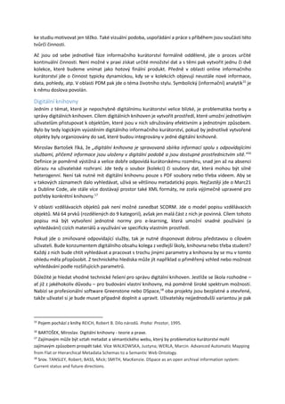 ke studiu motivovat jen těžko. Také vizuální podoba, uspořádání a práce s příběhem jsou součástí této
tvůrčí činnosti.
Ač jsou od sebe jednotlivé fáze informačního kurátorství formálně oddělené, jde o proces určité
kontinuální činnosti. Není možné v praxi získat určité množství dat a s těmi pak vytvořit jednu či dvě
kolekce, které budeme vnímat jako hotový finální produkt. Předně v oblasti online informačního
kurátorství jde o činnost typicky dynamickou, kdy se v kolekcích objevují neustále nové informace,
data, pohledy, atp. V oblasti PDM pak jde o téma životního stylu. Symbolický (informační) analytik15
je
k němu doslova povolán.
Digitální knihovny
Jedním z témat, které je nepochybně digitálnímu kurátorství velice blízké, je problematika tvorby a
správy digitálních knihoven. Cílem digitálních knihoven je vytvořit prostředí, které umožní jednotlivým
uživatelům přistupovat k objektům, které jsou v nich sdružovány efektivním a jednotným způsobem.
Bylo by tedy logickým vyústěním digitálního informačního kurátorství, pokud by jednotlivě vytvořené
objekty byly organizovány do sad, které budou integrovány v jedné digitální knihovně.
Miroslav Bartošek říká, že „digitální knihovna je spravovaná sbírka informací spolu s odpovídajícími
službami, přičemž informace jsou uloženy v digitální podobě a jsou dostupné prostřednictvím sítě.“16
Definice je poměrně výstižná a velice dobře odpovídá kurátorskému rozměru, snad jen až na absenci
důrazu na uživatelské rozhraní. Jde tedy o soubor (kolekci) či soubory dat, která mohou být silně
heterogenní. Není tak nutné mít digitální knihovnu pouze s PDF soubory nebo třeba videem. Aby se
v takových záznamech dalo vyhledávat, užívá se většinou metadatický popis. Nejčastěji jde o Marc21
a Dubline Code, ale stále více dostávají prostor také XML formáty, ne zcela výjimečně upravené pro
potřeby konkrétní knihovny.17
V oblasti vzdělávacích objektů pak není možné zanedbat SCORM. Jde o model popisu vzdělávacích
objektů. Má 64 prvků (rozdělených do 9 kategorií), avšak jen malá část z nich je povinná. Cílem tohoto
popisu má být vytvoření jednotné normy pro e-learning, která umožní snadné používání (a
vyhledávání) cizích materiálů a využívání ve specificky vlastním prostředí.
Pokud jde o zmiňované odpovídající služby, tak je nutné disponovat dobrou představou o cílovém
uživateli. Bude konzumentem digitálního obsahu kolega z vedlejší školy, knihovna nebo třeba student?
Každý z nich bude chtít vyhledávat a pracovat s trochu jinými parametry a knihovna by se mu v tomto
ohledu měla přizpůsobit. Z technického hlediska může jít například o přiměřený vzhled nebo možnost
vyhledávání podle rozšiřujících parametrů.
Důležité je hledat vhodné technické řešení pro správu digitální knihoven. Jestliže se škola rozhodne –
ať již z jakéhokoliv důvodu – pro budování vlastní knihovny, má poměrně široké spektrum možností.
Nabízí se profesionální software Greenstone nebo DSpace,18
oba projekty jsou bezplatné a otevřené,
takže uživatel si je bude muset případně doplnit a upravit. Uživatelsky nejjednodušší variantou je pak
15
Pojem pochází z knihy REICH, Robert B. Dílo národů. Praha: Prostor, 1995.
16
BARTOŠEK, Miroslav. Digitální knihovny - teorie a praxe.
17
Zajímavým může být vztah metadat a sémantického webu, který by problematice kurátorství mohl
zajímavým způsobem prospět také. Více WALKOWSKA, Justyna; WERLA, Marcin. Advanced Automatic Mapping
from Flat or Hierarchical Metadata Schemas to a Semantic Web Ontology.
18
Srov. TANSLEY, Robert; BASS, Mick; SMITH, MacKenzie. DSpace as an open archival information system:
Current status and future directions.
 