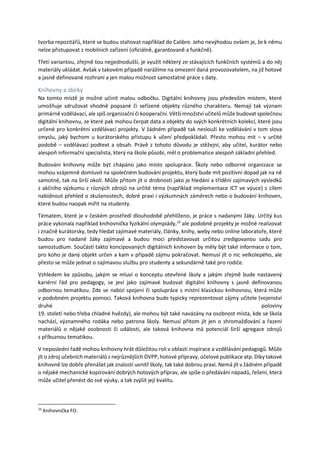 tvorba repozitářů, které se budou stahovat například do Calibre. Jeho nevýhodou ovšem je, že k němu
nelze přistupovat z mobilních zařízení (oficiálně, garantovaně a funkčně).
Třetí variantou, zřejmě tou nejjednodušší, je využít některý ze stávajících funkčních systémů a do něj
materiály ukládat. Avšak v takovém případě narážíme na omezení daná provozovatelem, na již hotové
a jasně definované rozhraní a jen malou možnost samostatné práce s daty.
Knihovny a sbírky
Na tomto místě je možné učinit malou odbočku. Digitální knihovny jsou především místem, které
umožňuje sdružovat vhodně popsané či seřízené objekty různého charakteru. Nemají tak význam
primárně vzdělávací, ale spíš organizační či kooperační. Větší množství učitelů může budovat společnou
digitální knihovnu, ze které pak mohou čerpat data a objekty do svých konkrétních kolekcí, které jsou
určené pro konkrétní vzdělávací projekty. V žádném případě tak neslouží ke vzdělávání v tom slova
smyslu, jaký bychom u kurátorského přístupu k učení předpokládali. Přesto mohou mít – v určité
podobě – vzdělávací podtext a obsah. Právě z tohoto důvodu je stěžejní, aby učitel, kurátor nebo
alespoň informační specialista, který na škole působí, měl o problematice alespoň základní přehled.
Budování knihovny může být chápáno jako místo spolupráce. Školy nebo odborné organizace se
mohou vzájemně domluvit na společném budování projektu, který bude mít pozitivní dopad jak na ně
samotné, tak na širší okolí. Může přitom jít o drobnosti jako je hledání a třídění zajímavých výsledků
z akčního výzkumu z různých zdrojů na určité téma (například implementace ICT ve výuce) s cílem
nabídnout přehled o zkušenostech, dobré praxi i výzkumných záměrech nebo o budování knihoven,
které budou naopak mířit na studenty.
Tématem, které je v českém prostředí dlouhodobě přehlíženo, je práce s nadanými žáky. Určitý kus
práce vykonala například knihovnička fyzikální olympiády,19
ale podobné projekty je možné realizovat
i značně kurátorsky, tedy hledat zajímavé materiály, články, knihy, weby nebo online laboratoře, které
budou pro nadané žáky zajímavé a budou moci představovat určitou zredigovanou sadu pro
samostudium. Součástí takto koncipovaných digitálních knihoven by měly být také informace o tom,
pro koho je daný objekt určen a kam v případě zájmu pokračovat. Nemusí jít o nic velkolepého, ale
přesto se může jednat o zajímavou službu pro studenty a sekundárně také pro rodiče.
Vzhledem ke způsobu, jakým se mluví o konceptu otevřené školy a jakým zřejmě bude nastavený
kariérní řád pro pedagogy, se jeví jako zajímavé budovat digitální knihovny s jasně definovanou
odbornou tematikou. Zde se nabízí spojení či spolupráce s místní klasickou knihovnou, která může
v podobném projektu pomoci. Taková knihovna bude typicky reprezentovat zájmy učitele (vojenství
druhé poloviny
19. století nebo třeba chladné hvězdy), ale mohou být také navázány na osobnost místa, kde se škola
nachází, významného rodáka nebo patrona školy. Nemusí přitom jít jen o shromažďování a řazení
materiálů o nějaké osobnosti či události, ale taková knihovna má potenciál širší agregace zdrojů
s příbuznou tematikou.
V neposlední řadě mohou knihovny hrát důležitou roli v oblasti inspirace a vzdělávání pedagogů. Může
jít o zdroj učebních materiálů z nejrůznějších DVPP, hotové přípravy, účelové publikace atp. Díky takové
knihovně lze dobře přenášet jak znalosti uvnitř školy, tak také dobrou praxi. Nemá jít v žádném případě
o nějaké mechanické kopírování dobrých hotových příprav, ale spíše o předávání nápadů, řešení, která
může učitel přenést do své výuky, a tak zvýšit její kvalitu.
19
Knihovnička FO.
 