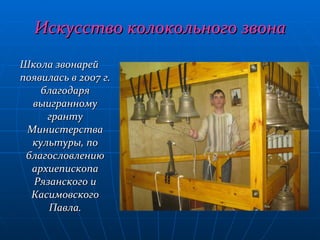 Искусство колокольного звона Школа звонарей появилась в 2007 г. благодаря выигранному гранту Министерства культуры, по благословлению архиепископа Рязанского и Касимовского Павла. 