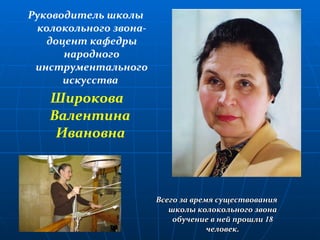 Руководитель школы колокольного звона- доцент кафедры народного инструментального искусства  Широкова Валентина  Ивановна   Всего за время существования школы колокольного звона обучение в ней прошли  18  человек. 