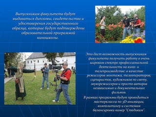 Выпускникам факультета будут выдаваться дипломы, свидетельства и удостоверения государственного образца, которые будут подтверждены образовательной программой киношколы.  Это даст возможность выпускникам факультета получить работу в очень широком спектре профессиональной деятельности на кино- и телепроизводстве: в качестве режиссеров монтажа, телеоператоров, сценаристов, художников по свету, звукорежиссеров и просто авторов независимых и документальных фильмов. В рамках программы будут проводиться мастерклассы по 3D-анимации, композитингу и системам балансировки камер "Стедикам". 