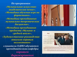По программам: «Музыкальное искусство: академическое пение», «Методика обучения игре на фортепиано», «Методика преподавания музыкально-теоретических дисциплин»,  «Методика преподавания предмета «Музыка» в средней школе», «Художественное руководство вокально-хоровым коллективом» слушатели ОДПО обучаются преподавателями кафедры  хорового дирижирования 