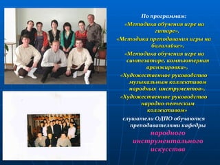 По программам: «Методика обучения игре на гитаре»,  «Методика преподавания игры на балалайке», «Методика обучения игре на синтезаторе, компьютерная аранжировка»,  «Художественное руководство музыкальным коллективом народных  инструментов»,  «Художественное руководство народно-певческим коллективом»   слушатели ОДПО обучаются преподавателями кафедры  народного инструментального искусства 