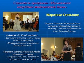 Слушатель программы «Музыкальное искусство: академическое пение» Участник  VIII  Международного фестиваля русского романса «Белая акация» в номинации «Профессиональное исполнение». Йошкар-Ола, 2010 г. Лауреат  II  степени зонального этапа областного конкурса профессионального мастерства «Учитель и ученик». 2010 г. Морозова Светлана Лауреат  I  степени Международного конкурса «Музыкальная волна» в номинации сольное академическое пение. Волгоград, 2009 г. 