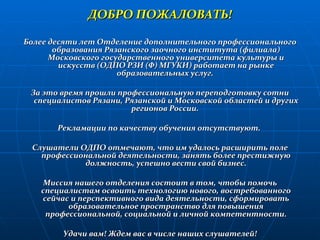 ДОБРО ПОЖАЛОВАТЬ! Более десяти лет Отделение дополнительного профессионального образования Рязанского заочного института (филиала) Московского государственного университета культуры и искусств (ОДПО РЗИ (Ф) МГУКИ) работает на рынке образовательных услуг.  За это время прошли профессиональную переподготовку сотни специалистов Рязани, Рязанской и Московской областей и других регионов России.  Рекламации по качеству обучения отсутствуют.  Слушатели ОДПО отмечают, что им удалось расширить поле профессиональной деятельности, занять более престижную должность, успешно вести свой бизнес. Миссия нашего отделения состоит в том, чтобы помочь специалистам освоить технологию нового, востребованного сейчас и перспективного вида деятельности, сформировать образовательное пространство для повышения профессиональной, социальной и личной компетентности. Удачи вам! Ждем вас в числе наших слушателей! 