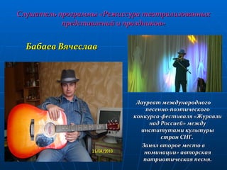 Слушатель программы «Режиссура театрализованных представлений и праздников» Бабаев Вячеслав Лауреат международного песенно-поэтического конкурса-фестиваля «Журавли над Россией» между институтами культуры стран СНГ.  Занял второе место в номинации» авторская патриотическая песня. 