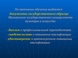 По окончании обучения выдаются  документы государственного образца  Московского государственного университета культуры и искусств: -  диплом  о профессиональной переподготовке -  свидетельство  о повышении квалификации -  удостоверение  о краткосрочном повышении квалификации  