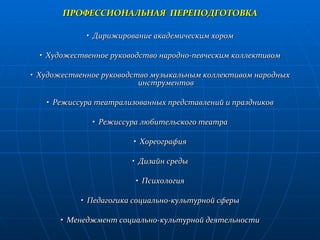 ПРОФЕССИОНАЛЬНАЯ  ПЕРЕПОДГОТОВКА •  Дирижирование академическим хором •  Художественное руководство народно-певческим коллективом •  Художественное руководство музыкальным коллективом народных инструментов •  Режиссура театрализованных представлений и праздников •  Режиссура любительского театра •  Хореография •  Дизайн среды •  Психология •  Педагогика социально-культурной сферы •  Менеджмент социально-культурной деятельности 