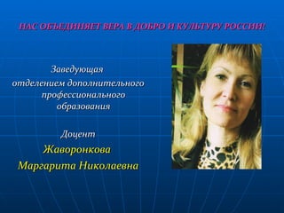 НАС ОБЪЕДИНЯЕТ ВЕРА В ДОБРО И КУЛЬТУРУ РОССИИ! Заведующая  отделением дополнительного профессионального образования Доцент Жаворонкова  Маргарита Николаевна 
