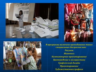 В программу включено преподавание таких специальных дисциплин как: Рисунок Живопись Компьютерное проектирование Цветоведение и колористика Графический дизайн Проектирование Художественная графика 