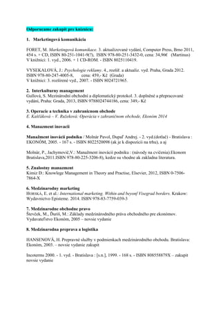 Odporucame zakupit pre kniznicu:
1. Marketingová komunikácia
FORET, M. Marketingová komunikace. 3. aktualizované vydání, Computer Press, Brno 2011,
454 s. + CD, ISBN 80-251-1041-9(?), ISBN 978-80-251-3432-0, cena: 34,96€ (Martinus)
V knižnici: 1. vyd., 2006. + 1 CD-ROM. - ISBN 8025110419.
VYSEKALOVÁ, J.: Psychologie reklamy. 4., rozšíř. a aktualiz. vyd. Praha, Grada 2012.
ISBN 978-80-247-4005-8, cena: 459,- Kč (Grada)
V knižnici: 3. rozšírené vyd., 2007. - ISBN 8024721965.
2. Interkulturny management
Gullová, S. Mezinárodní obchodní a diplomatický protokol. 3. doplněné a přepracované
vydání, Praha: Grada, 2013, ISBN 9788024744186, cena: 349,- Kč
3. Operacie a technika v zahranicnom obchode
E. Kašťáková – V. Ružeková: Operácia v zahraničnom obchode, Ekonóm 2014
4. Manazment inovacii
Manažment inovácií podniku / Molnár Pavol, Dupaľ Andrej. - 2. vyd.(dotlač) - Bratislava :
EKONÓM, 2005. - 167 s. - ISBN 8022520098 (ak je k dispozicii na trhu), a aj
Molnár, P., Jachymovič,V.: Manažment inovácií podniku : (návody na cvičenia).Ekonom
Bratislava,2011.ISBN 978-80-225-3206-8), kedze su vhodne ak zakladna literatura.
5. Znalostny manazment
Kimiz D.: Knowlege Management in Theory and Practise, Elsevier, 2012, ISBN 0-7506-
7864-X
6. Medzinarodny marketing
HORSKÁ, E. et al.: International marketing. Within and beyonf Visegrad borders. Krakow:
Wydavnictvo Episteme. 2014. ISBN 978-83-7759-039-3
7. Medzinarodne obchodne pravo
Števček, M., Ďuriš, M.: Základy medzinárodného práva obchodného pre ekonómov.
Vydavateľstvo Ekonóm, 2005 – novsie vydanie
8. Medzinarodna preprava a logistika
HANSENOVÁ, H. Prepravné služby v podmienkach medzinárodného obchodu. Bratislava:
Ekonóm, 2003. – novsie vydanie zakupit
Incoterms 2000. - 1. vyd. - Bratislava : [s.n.], 1999. - 168 s. - ISBN 808558879X – zakupit
novsie vydanie
 