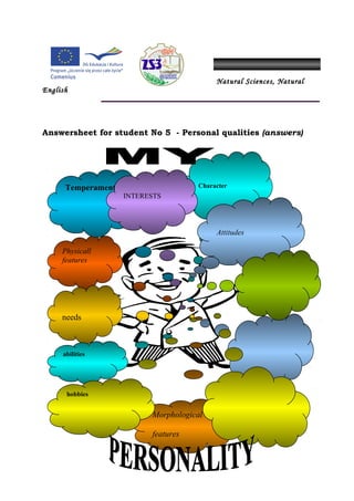 Natural Sciences, Natural
English




Answersheet for student No 5 - Personal qualities (answers)




      Temperament                    Character
                    INTERESTS




                                          Attitudes

     Physicall
     features




     needs



     abilities




      hobbies


                          Morphological

                          features
 