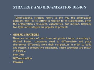STRATEGY AND ORGANIZATION DESIGN
Organizational strategy refers to the way the organization
positions itself in its setting in relation to its stakeholders, given
the organization’s resources, capabilities, and mission. Basically
two types of strategies are popular at present:
 GENERIC STRATEGIES
These are in terms of cost focus and product focus. According to
Michael Porter, companies need to differentiate and place
themselves differently from their competitors in order to build
and sustain a competitive advantage. These strategies are shown
in Figure 2.
 Low Cost
 Differentiation
 Focused
 