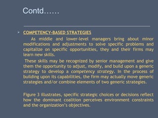 Contd……
 COMPETENCY-BASED STRATEGIES
As middle and lower-level managers bring about minor
modifications and adjustments to solve specific problems and
capitalize on specific opportunities, they and their firms may
learn new skills.
These skills may be recognized by senior management and give
them the opportunity to adjust, modify, and build upon a generic
strategy to develop a competency strategy. In the process of
building upon its capabilities, the firm may actually move generic
strategies and/or combine elements of two generic strategies.
Figure 3 illustrates, specific strategic choices or decisions reflect
how the dominant coalition perceives environment constraints
and the organization’s objectives.
 