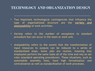 TECHNOLOGY AND ORGANIZATION DESIGN
 Two important technological contingencies that influence the
type of organizational structure are the variety and
analyzability of work activities.
 Variety refers to the number of exceptions to standard
procedure but can occur in the team or work unit.
 Analyzability refers to the extent that the transformation of
input resources to outputs can be reduced to a series of
standardized steps. Some jobs are routine, meaning that
employees perform the same tasks all of the time and rely on set
rules (standard operating procedures). These situations, such as
automobile assembly lines, have high formalization and
centralization as well as standardization of work processes.
 
 