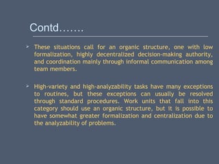 Contd…….
 These situations call for an organic structure, one with low
formalization, highly decentralized decision-making authority,
and coordination mainly through informal communication among
team members.
 High-variety and high-analyzability tasks have many exceptions
to routines, but these exceptions can usually be resolved
through standard procedures. Work units that fall into this
category should use an organic structure, but it is possible to
have somewhat greater formalization and centralization due to
the analyzability of problems.
 