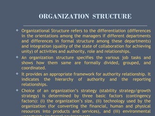 ORGANIZATION STRUCTURE
 Organizational Structure refers to the differentiation (differences
in the orientations among the managers if different departments
and differences in formal structure among these departments)
and integration (quality of the state of collaboration for achieving
unity) of activities and authority, role and relationships.
 An organization structure specifies the various job tasks and
shows how them same are formally divided, grouped, and
coordinated.
 It provides an appropriate framework for authority relationship. It
indicates the hierarchy of authority and the reporting
relationships.
 Choice of an organization’s strategy (stability strategy/growth
strategy) is determined by three basic factors (contingency
factors): (i) the organization’s size, (ii) technology used by the
organization (for converting the financial, human and physical
resources into products and services), and (iii) environmental
 