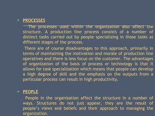  PROCESSES
The processes used within the organization also affect the
structure. A production line process consists of a number of
distinct tasks carried out by people specializing in those tasks at
different stages of the process.
There are of course disadvantages to this approach, primarily in
terms of maintaining the motivation and morale of production line
operatives and there is less focus on the customer. The advantages
of organization of the basis of process or technology is that it
allows for task specialization which means that people can develop
a high degree of skill and the emphasis on the outputs from a
particular process can result in high productivity.
 PEOPLE
People in the organization affect the structure in a number of
ways. Structures do not just appear, they are the result of
people’s views and beliefs and their approach to managing the
organization.
 