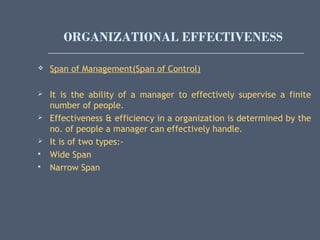 ORGANIZATIONAL EFFECTIVENESS
 Span of Management(Span of Control)
 It is the ability of a manager to effectively supervise a finite
number of people.
 Effectiveness & efficiency in a organization is determined by the
no. of people a manager can effectively handle.
 It is of two types:-
 Wide Span
 Narrow Span
 