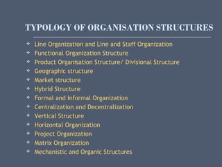 TYPOLOGY OF ORGANISATION STRUCTURES
 Line Organization and Line and Staff Organization
 Functional Organization Structure
 Product Organisation Structure/ Divisional Structure
 Geographic structure
 Market structure
 Hybrid Structure
 Formal and Informal Organization
 Centralization and Decentralization
 Vertical Structure
 Horizontal Organization
 Project Organization
 Matrix Organization
 Mechanistic and Organic Structures
 