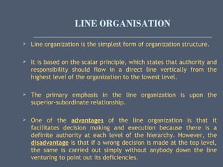 LINE ORGANISATION
 Line organization is the simplest form of organization structure.
 It is based on the scalar principle, which states that authority and
responsibility should flow in a direct line vertically from the
highest level of the organization to the lowest level.
 The primary emphasis in the line organization is upon the
superior-subordinate relationship.
 One of the advantages of the line organization is that it
facilitates decision making and execution because there is a
definite authority at each level of the hierarchy. However, the
disadvantage is that if a wrong decision is made at the top level,
the same is carried out simply without anybody down the line
venturing to point out its deficiencies.
 