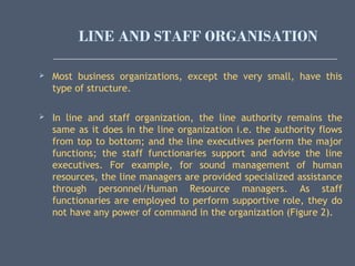 LINE AND STAFF ORGANISATION
 Most business organizations, except the very small, have this
type of structure.
 In line and staff organization, the line authority remains the
same as it does in the line organization i.e. the authority flows
from top to bottom; and the line executives perform the major
functions; the staff functionaries support and advise the line
executives. For example, for sound management of human
resources, the line managers are provided specialized assistance
through personnel/Human Resource managers. As staff
functionaries are employed to perform supportive role, they do
not have any power of command in the organization (Figure 2).
 