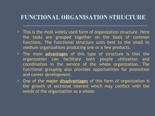 FUNCTIONAL ORGANISATION STRUCTURE
 This is the most widely used form of organization structure. Here
the tasks are grouped together on the basis of common
functions. The functional structure suits best to the small to
medium organizations producing one or a few products.
 The main advantages of this type of structure is that the
organization can facilitate both people utilization and
coordination in the service of the whole organization. The
functional grouping also provides opportunities for promotion
and career development.
 One of the major disadvantages of this form of organization is
the growth of sectional interest which may conflict with the
needs of the organization as a whole.
 