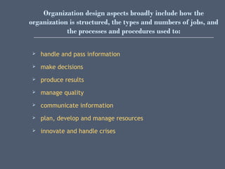 Organization design aspects broadly include how the
organization is structured, the types and numbers of jobs, and
the processes and procedures used to:
 handle and pass information
 make decisions
 produce results
 manage quality
 communicate information
 plan, develop and manage resources
 innovate and handle crises
 
 