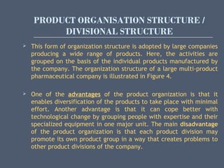PRODUCT ORGANISATION STRUCTURE /
DIVISIONAL STRUCTURE
 This form of organization structure is adopted by large companies
producing a wide range of products. Here, the activities are
grouped on the basis of the individual products manufactured by
the company. The organization structure of a large multi-product
pharmaceutical company is illustrated in Figure 4.
 One of the advantages of the product organization is that it
enables diversification of the products to take place with minimal
effort. Another advantage is that it can cope better with
technological change by grouping people with expertise and their
specialized equipment in one major unit. The main disadvantage
of the product organization is that each product division may
promote its own product group in a way that creates problems to
other product divisions of the company.
 