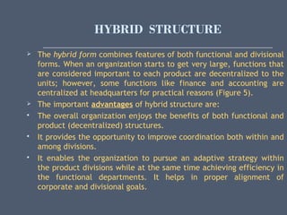 HYBRID STRUCTURE
 The hybrid form combines features of both functional and divisional
forms. When an organization starts to get very large, functions that
are considered important to each product are decentralized to the
units; however, some functions like finance and accounting are
centralized at headquarters for practical reasons (Figure 5).
 The important advantages of hybrid structure are:
 The overall organization enjoys the benefits of both functional and
product (decentralized) structures.
 It provides the opportunity to improve coordination both within and
among divisions.
 It enables the organization to pursue an adaptive strategy within
the product divisions while at the same time achieving efficiency in
the functional departments. It helps in proper alignment of
corporate and divisional goals.
 
 
 
